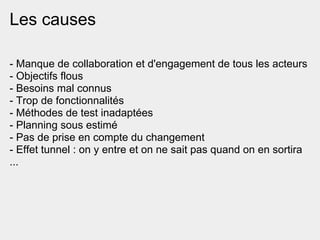 Les causes

- Manque de collaboration et d'engagement de tous les acteurs
- Objectifs flous
- Besoins mal connus
- Trop de fonctionnalités
- Méthodes de test inadaptées
- Planning sous estimé
- Pas de prise en compte du changement
- Effet tunnel : on y entre et on ne sait pas quand on en sortira
...
 