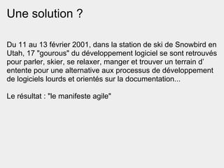 Une solution ?

Du 11 au 13 février 2001, dans la station de ski de Snowbird en
Utah, 17 "gourous" du développement logiciel se sont retrouvés
pour parler, skier, se relaxer, manger et trouver un terrain d’
entente pour une alternative aux processus de développement
de logiciels lourds et orientés sur la documentation...

Le résultat : "le manifeste agile"
 