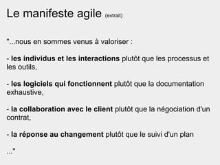 Le manifeste agile (extrait)

"...nous en sommes venus à valoriser :

- les individus et les interactions plutôt que les processus et
les outils,

- les logiciels qui fonctionnent plutôt que la documentation
exhaustive,

- la collaboration avec le client plutôt que la négociation d'un
contrat,

- la réponse au changement plutôt que le suivi d'un plan

..."
 