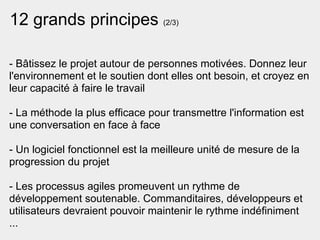 12 grands principes (2/3)

- Bâtissez le projet autour de personnes motivées. Donnez leur
l'environnement et le soutien dont elles ont besoin, et croyez en
leur capacité à faire le travail

- La méthode la plus efficace pour transmettre l'information est
une conversation en face à face

- Un logiciel fonctionnel est la meilleure unité de mesure de la
progression du projet

- Les processus agiles promeuvent un rythme de
développement soutenable. Commanditaires, développeurs et
utilisateurs devraient pouvoir maintenir le rythme indéfiniment
...
 