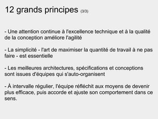 12 grands principes (3/3)

- Une attention continue à l'excellence technique et à la qualité
de la conception améliore l'agilité

- La simplicité - l'art de maximiser la quantité de travail à ne pas
faire - est essentielle

- Les meilleures architectures, spécifications et conceptions
sont issues d'équipes qui s'auto-organisent

- À intervalle régulier, l'équipe réfléchit aux moyens de devenir
plus efficace, puis accorde et ajuste son comportement dans ce
sens.
 