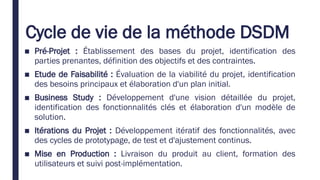 Cycle de vie de la méthode DSDM
■ Pré-Projet : Établissement des bases du projet, identification des
parties prenantes, définition des objectifs et des contraintes.
■ Etude de Faisabilité : Évaluation de la viabilité du projet, identification
des besoins principaux et élaboration d'un plan initial.
■ Business Study : Développement d'une vision détaillée du projet,
identification des fonctionnalités clés et élaboration d'un modèle de
solution.
■ Itérations du Projet : Développement itératif des fonctionnalités, avec
des cycles de prototypage, de test et d'ajustement continus.
■ Mise en Production : Livraison du produit au client, formation des
utilisateurs et suivi post-implémentation.
 