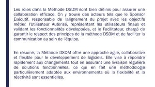 Les rôles dans la Méthode DSDM sont bien définis pour assurer une
collaboration efficace. On y trouve des acteurs tels que le Sponsor
Exécutif, responsable de l'alignement du projet avec les objectifs
métier, l'Utilisateur Autorisé, représentant les utilisateurs finaux et
validant les fonctionnalités développées, et le Facilitateur, chargé de
garantir le respect des principes de la méthode DSDM et de faciliter la
communication au sein de l'équipe.
En résumé, la Méthode DSDM offre une approche agile, collaborative
et flexible pour le développement de logiciels. Elle vise à répondre
rapidement aux changements tout en assurant une livraison régulière
de solutions fonctionnelles, ce qui en fait une méthodologie
particulièrement adaptée aux environnements où la flexibilité et la
réactivité sont essentielles.
 