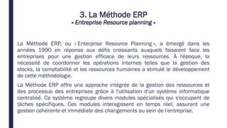 3. La Méthode ERP
« Entreprise Resource planning »
La Méthode ERP, ou « Enterprise Resource Planning », a émergé dans les
années 1990 en réponse aux défis croissants auxquels faisaient face les
entreprises pour une gestion efficace de leurs ressources. À l'époque, la
nécessité de coordonner les opérations internes telles que la gestion des
stocks, la comptabilité et les ressources humaines a stimulé le développement
de cette méthodologie.
La Méthode ERP offre une approche intégrée de la gestion des ressources et
des processus des entreprises grâce à l'utilisation d'un système informatique
centralisé. Ce système regroupe divers modules spécialisés qui s'occupent de
tâches spécifiques. Ces modules interagissent en temps réel, assurant une
gestion cohérente et immédiate des changements au sein de l'entreprise.
 
