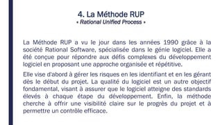 4. La Méthode RUP
« Rational Unified Process »
La Méthode RUP a vu le jour dans les années 1990 grâce à la
société Rational Software, spécialisée dans le génie logiciel. Elle a
été conçue pour répondre aux défis complexes du développement
logiciel en proposant une approche organisée et répétitive.
Elle vise d'abord à gérer les risques en les identifiant et en les gérant
dès le début du projet. La qualité du logiciel est un autre objectif
fondamental, visant à assurer que le logiciel atteigne des standards
élevés à chaque étape du développement. Enfin, la méthode
cherche à offrir une visibilité claire sur le progrès du projet et à
permettre un contrôle efficace.
 