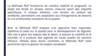 La Méthode RUP fonctionne de manière répétitif et progressif. Le
projet est divisé en phases claires, chacune ayant des objectifs
spécifiques. À chaque itération, une version du produit est
améliorée, permettant une adaptation aux changements de besoins
et une amélioration constante de la qualité.
Bref, la Méthode RUP propose une approche bien organisée,
répétitive et axée sur la qualité pour le développement de logiciels.
Elle vise à gérer les risques dès le début, à assurer la visibilité et le
contrôle, et à produire des logiciels de haute qualité de manière
efficace. Utilisée dans divers contextes, la Méthode RUP reste
pertinente dans la gestion de projets complexes.
 