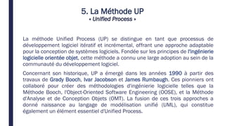 5. La Méthode UP
« Unified Process »
La méthode Unified Process (UP) se distingue en tant que processus de
développement logiciel itératif et incrémental, offrant une approche adaptable
pour la conception de systèmes logiciels. Fondée sur les principes de l'ingénierie
logicielle orientée objet, cette méthode a connu une large adoption au sein de la
communauté du développement logiciel.
Concernant son historique, UP a émergé dans les années 1990 à partir des
travaux de Grady Booch, Ivar Jacobson et James Rumbaugh. Ces pionniers ont
collaboré pour créer des méthodologies d'ingénierie logicielle telles que la
Méthode Booch, l'Object-Oriented Software Engineering (OOSE), et la Méthode
d'Analyse et de Conception Objets (OMT). La fusion de ces trois approches a
donné naissance au langage de modélisation unifié (UML), qui constitue
également un élément essentiel d'Unified Process.
 