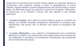 Concernant son fonctionnement, Unified Process adopte une approche itérative et
incrémentale. Cette approche consiste à diviser le développement en cycles
répétitifs, appelés itérations, ajoutant progressivement des fonctionnalités à chaque
étape. Les différentes phases du processus comprennent l'Inception, l'Élaboration,
la Construction, et la Transition, chacune avec des objectifs et des activités
spécifiques.
 La phase d'Inception vise à définir la portée initiale du projet et à identifier les
risques. Les activités associées comprennent l'élaboration du business case,
l'identification des acteurs clés, la définition des besoins et l'évaluation des
risques.
 La phase d'Élaboration a pour objectif le développement d'une architecture
stable pour le système. Les activités dans cette phase comprennent l'analyse des
cas d'utilisation, la conception de l'architecture, l'identification des composants
clés et l'évaluation des risques.
 