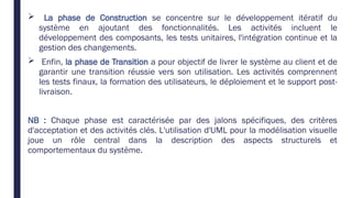  La phase de Construction se concentre sur le développement itératif du
système en ajoutant des fonctionnalités. Les activités incluent le
développement des composants, les tests unitaires, l'intégration continue et la
gestion des changements.
 Enfin, la phase de Transition a pour objectif de livrer le système au client et de
garantir une transition réussie vers son utilisation. Les activités comprennent
les tests finaux, la formation des utilisateurs, le déploiement et le support post-
livraison.
NB : Chaque phase est caractérisée par des jalons spécifiques, des critères
d'acceptation et des activités clés. L'utilisation d'UML pour la modélisation visuelle
joue un rôle central dans la description des aspects structurels et
comportementaux du système.
 