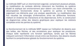 La méthode SADT suit un cheminement organisé, comprenant plusieurs phases.
La modélisation du contexte délimite clairement les frontières du système
étudié et explique son environnement pour obtenir une vision d'ensemble. La
décomposition fonctionnelle divise le système en parties et fonctions,
organisant ces éléments pour une analyse approfondie. La modélisation des
flux visualise les échanges d'informations entre les différentes fonctions,
mettant en évidence les interactions et les dépendances. Enfin, la construction
de diagrammes utilise des dessins graphiques pour expliquer les relations
complexes entre les parties du système.
Le fonctionnement de la méthode SADT repose sur l'utilisation de dessins avec
des boîtes, des flèches, et des annotations pour expliquer les procédures.
Chaque boîte représente une fonction spécifique, tandis que les flèches
indiquent comment l'information circule entre ces fonctions. Ces dessins visuels
facilitent la compréhension globale du fonctionnement du système.
 