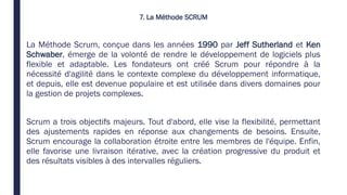 7. La Méthode SCRUM
La Méthode Scrum, conçue dans les années 1990 par Jeff Sutherland et Ken
Schwaber, émerge de la volonté de rendre le développement de logiciels plus
flexible et adaptable. Les fondateurs ont créé Scrum pour répondre à la
nécessité d'agilité dans le contexte complexe du développement informatique,
et depuis, elle est devenue populaire et est utilisée dans divers domaines pour
la gestion de projets complexes.
Scrum a trois objectifs majeurs. Tout d'abord, elle vise la flexibilité, permettant
des ajustements rapides en réponse aux changements de besoins. Ensuite,
Scrum encourage la collaboration étroite entre les membres de l'équipe. Enfin,
elle favorise une livraison itérative, avec la création progressive du produit et
des résultats visibles à des intervalles réguliers.
 