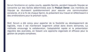 Scrum fonctionne en cycles courts, appelés Sprints, pendant lesquels l'équipe se
concentre sur des tâches déterminées avec le Product Owner. Les membres de
l'équipe se réunissent quotidiennement pour assurer une communication
constante, et à la fin de chaque Sprint, ils présentent leur travail et réfléchissent à
des améliorations pour le prochain cycle.
Bref, Scrum a été conçu pour apporter de la flexibilité au développement de
logiciels, mais il est maintenant largement utilisé dans divers domaines. La
méthode encourage la collaboration, l'adaptabilité rapide et la présentation
régulière des avancées, en faisant une approche organisée et efficace pour la
gestion de projets complexes.
 