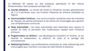 La Méthode XP repose sur des pratiques spécifiques et des valeurs
fondamentales. Voici quelques concepts clés :
■ Courtes Itérations : Le travail est divisé en itérations courtes, généralement
de 1 à 3 semaines, avec une livraison fréquente de versions utilisables du
logiciel.
■ Communication Continue : Une communication constante entre les membres
de l'équipe, les parties prenantes et les clients est encouragée pour garantir
une compréhension commune.
■ Tests Automatisés : Les tests automatisés sont essentiels pour assurer la
qualité du code et permettre des modifications rapides sans introduire
d'erreurs.
■ Programmation en Binôme : Les développeurs travaillent en binôme, ce qui
favorise la collaboration, la relecture de code et le partage des
connaissances.
■ Refactoring Continu : Les améliorations constantes du code (refactoring) sont
encouragées pour maintenir une base de code flexible et évolutive.
 