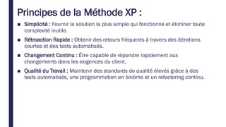 Principes de la Méthode XP :
■ Simplicité : Fournir la solution la plus simple qui fonctionne et éliminer toute
complexité inutile.
■ Rétroaction Rapide : Obtenir des retours fréquents à travers des itérations
courtes et des tests automatisés.
■ Changement Continu : Être capable de répondre rapidement aux
changements dans les exigences du client.
■ Qualité du Travail : Maintenir des standards de qualité élevés grâce à des
tests automatisés, une programmation en binôme et un refactoring continu.
 