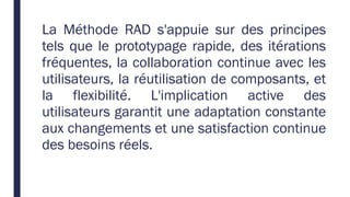 La Méthode RAD s'appuie sur des principes
tels que le prototypage rapide, des itérations
fréquentes, la collaboration continue avec les
utilisateurs, la réutilisation de composants, et
la flexibilité. L'implication active des
utilisateurs garantit une adaptation constante
aux changements et une satisfaction continue
des besoins réels.
 