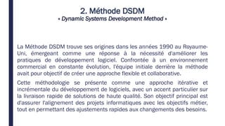 2. Méthode DSDM
« Dynamic Systems Development Method »
La Méthode DSDM trouve ses origines dans les années 1990 au Royaume-
Uni, émergeant comme une réponse à la nécessité d'améliorer les
pratiques de développement logiciel. Confrontée à un environnement
commercial en constante évolution, l'équipe initiale derrière la méthode
avait pour objectif de créer une approche flexible et collaborative.
Cette méthodologie se présente comme une approche itérative et
incrémentale du développement de logiciels, avec un accent particulier sur
la livraison rapide de solutions de haute qualité. Son objectif principal est
d'assurer l'alignement des projets informatiques avec les objectifs métier,
tout en permettant des ajustements rapides aux changements des besoins.
 