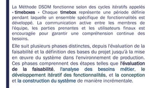 La Méthode DSDM fonctionne selon des cycles itératifs appelés
« timeboxes » Chaque timebox représente une période définie
pendant laquelle un ensemble spécifique de fonctionnalités est
développé. La communication active entre les membres de
l'équipe, les parties prenantes et les utilisateurs finaux est
encouragée pour garantir une compréhension continue des
besoins.
Elle suit plusieurs phases distinctes, depuis l'évaluation de la
faisabilité et la définition des bases du projet jusqu'à la mise
en œuvre du système dans l'environnement de production.
Ces phases comprennent des étapes telles que l'évaluation
de la faisabilité, l'analyse des besoins métier, le
développement itératif des fonctionnalités, et la conception
et la construction du système de manière incrémentale.
 