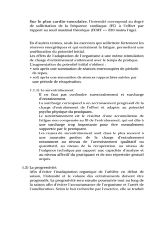 Sur le plan cardio-vasculaire, l'intensité correspond au degré
    de sollicitation de la fréquence cardiaque (FC) à l'effort par
    rapport au seuil maximal théorique (FCMT => 220 moins l'âge).



    En d'autres termes, seuls les exercices qui sollicitent fortement les
    réserves énergétiques et qui entraînent la fatigue, permettent une
    amélioration du potentiel initial.
    Les effets de l'adaptation de l'organisme à une même stimulation
    de charge d'entraînement s'atténuent avec le temps de pratique.
    L'augmentation du potentiel initial s'obtient :
    • soit après une sommation de séances entrecoupées de période
      de repos,
    • soit après une sommation de séances rapprochées suivies par
      une période de récupération.

    1.1.1) Le surentraînement.
          Il ne faut pas confondre surentraînement et surcharge
          d'entraînement.
          La surcharge correspond à un accroissement progressif de la
          charge d'entraînement de l'effort et adapter au potentiel
          psycho-physique du pratiquant.
          Le surentraînement est le résultat d'une accumulation de
          fatigue non compensée au fil de l'entraînement, qui est dûe à
          une surcharge trop importante pour être normalement
          supportée par le pratiquant.
          Les causes de surentraînement sont dues le plus souvent à
          une mauvaise gestion de la charge d'entraînement
          notamment au niveau de l'accroissement qualitatif ou
          quantitatif, au niveau de la récupération, au niveau de
          l'exigence technique par rapport aux capacités d'analyse et
          au niveau affectif du pratiquant et de son répertoire gestuel
          acquis.

1.2) La progressivité.
     Afin d'éviter l'inadaptation organique de l'athlète en début de
     saison, l'intensité et le volume des entraînements doivent être
     progressifs. La progrssivité sera ensuite poursuivie tout au long de
     la saison afin d'éviter l'accoutumance de l'organisme et l'arrêt de
     l'amélioration. Selon le but recherché par l'exercice, elle se traduit
 