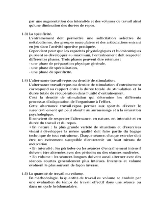 par une augmentation des intensités et des volumes de travail ainsi
    qu'une diminution des durées de repos.

1.3) La spécificité.
     L'entraînement doit permettre une sollicitation sélective de
     métabolismes, des groupes musculaires et des articulations entrant
     en jeu dans l'activité sportive pratiquée.
     Cependant pour que les capacités physiologiques et biomécaniques
     puissent se développer au maximum, l'entraînement doit respecter
     différentes phases. Trois phases peuvent être retenues :
     - une phase de préparation physique générale,
     - une phase de spécialisation,
     - une phase de spécificité.

1.4) L'alternance travail-repos ou densité de stimulation.
     L'alternance travail-repos ou densité de stimulation d'entraînement
     correspond au rapport entre la durée totale de stimulation et la
     durée totale de récupération dans l'unité d'entraînement.
     C'est la densité de stimulation qui détermine les différents
     processus d'adapatation de l'organisme à l'effort.
     Cette alternance travail-repos permet aux sportifs d'éviter le
     surentraînement qui peut aboutir au surmenange et à la saturation
     psychologique.
     Il convient de respecter l'alternance, en nature, en intensité et en
     durée du travail et du repos.
     • En nature : la plus grande variété de situations et d'exercices
     visant à développer la même qualité doit faire partie du bagage
     technique de tout entraîneur. Chaque séance, chaque exercice doit
     être un évènement suceptible d'entretenir un haut niveau de
     motivation.
     • En intensité : les périodes ou les séances d'entraînement intensif
     doivent être alternées avec des périodes ou des séances modérées.
     • En volume : les séances longues doivent aussi alterner avec des
     séances courtes généralement plus intenses. Intensité et volume
     évoluent le plus souvent de façon inverse.

1.5) La quantité de travail ou volume.
     En méthodologie, la quantité de travail ou volume se traduit par
     une évaluation du temps de travail effectif dans une séance ou
     dans un cycle hebdomadaire.
 