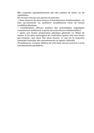 Elle s'exprime quantitativement par des notions de séries ou de
répétitions.
De récents travaux ont permis de préciser :
• deux séances de deux heures d'entraînement hebdomadaire, ne
font qu'entretenir ou améliorer sensiblement l'état de bonne
condition physique,
• l'amélioration efficace positive des potentialités organiques
commencent réellement à partir de trois séances hebdomadaire,
• après une bonne préparation physique générale en début de
saison, il est plus avantageux de s'entraîner quatre fois une heure
par semaine, que deux fois deux heures, ce qui est la moyenne
nationale française des entraînements en sports collectifs,
Actuellement, certains athlètes de très haut niveau arrivent à trois
entraînements quotidiens.
 