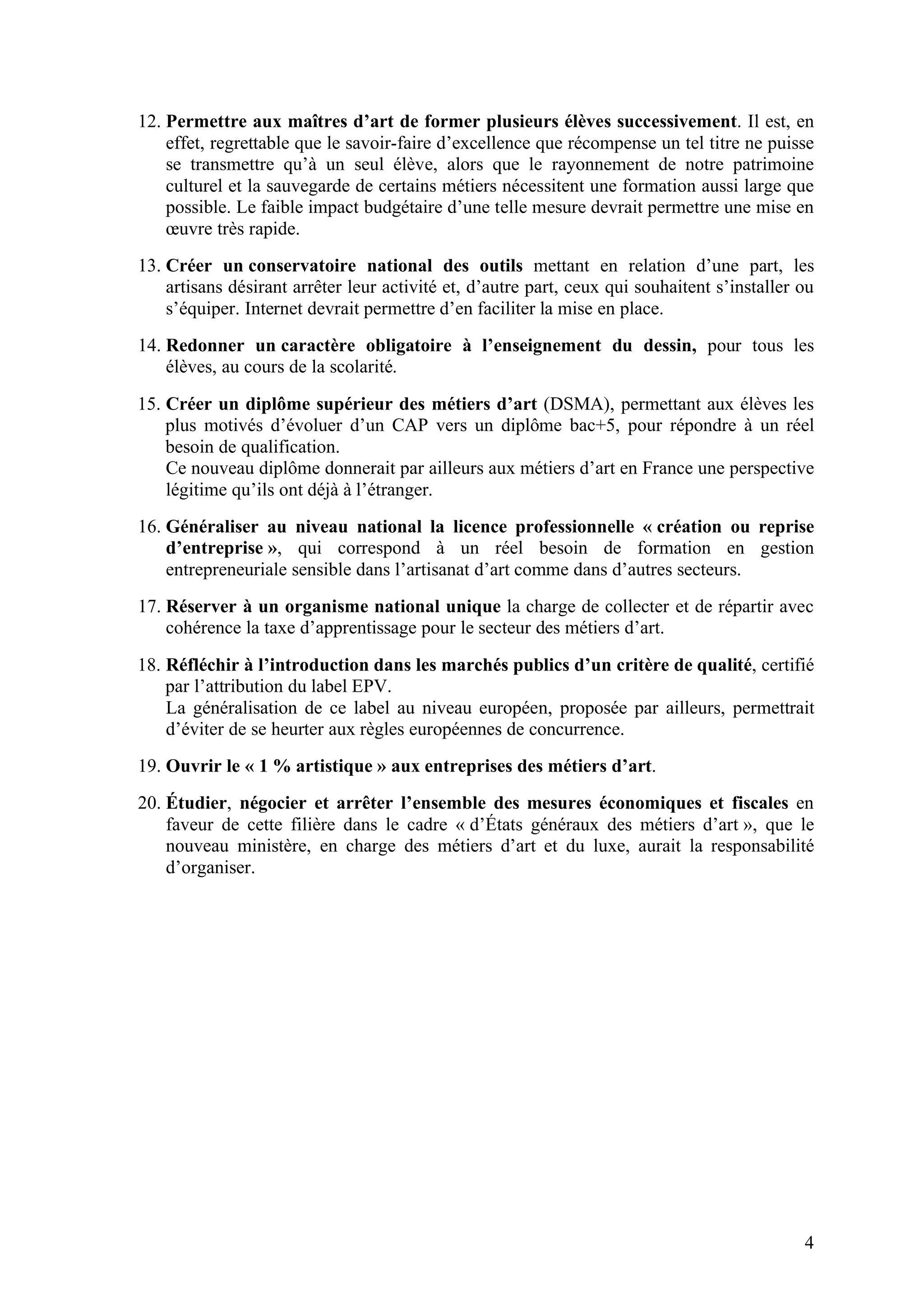 4
12. Permettre aux maîtres d’art de former plusieurs élèves successivement. Il est, en
effet, regrettable que le savoir-faire d’excellence que récompense un tel titre ne puisse
se transmettre qu’à un seul élève, alors que le rayonnement de notre patrimoine
culturel et la sauvegarde de certains métiers nécessitent une formation aussi large que
possible. Le faible impact budgétaire d’une telle mesure devrait permettre une mise en
œuvre très rapide.
13. Créer un conservatoire national des outils mettant en relation d’une part, les
artisans désirant arrêter leur activité et, d’autre part, ceux qui souhaitent s’installer ou
s’équiper. Internet devrait permettre d’en faciliter la mise en place.
14. Redonner un caractère obligatoire à l’enseignement du dessin, pour tous les
élèves, au cours de la scolarité.
15. Créer un diplôme supérieur des métiers d’art (DSMA), permettant aux élèves les
plus motivés d’évoluer d’un CAP vers un diplôme bac+5, pour répondre à un réel
besoin de qualification.
Ce nouveau diplôme donnerait par ailleurs aux métiers d’art en France une perspective
légitime qu’ils ont déjà à l’étranger.
16. Généraliser au niveau national la licence professionnelle « création ou reprise
d’entreprise », qui correspond à un réel besoin de formation en gestion
entrepreneuriale sensible dans l’artisanat d’art comme dans d’autres secteurs.
17. Réserver à un organisme national unique la charge de collecter et de répartir avec
cohérence la taxe d’apprentissage pour le secteur des métiers d’art.
18. Réfléchir à l’introduction dans les marchés publics d’un critère de qualité, certifié
par l’attribution du label EPV.
La généralisation de ce label au niveau européen, proposée par ailleurs, permettrait
d’éviter de se heurter aux règles européennes de concurrence.
19. Ouvrir le « 1 % artistique » aux entreprises des métiers d’art.
20. Étudier, négocier et arrêter l’ensemble des mesures économiques et fiscales en
faveur de cette filière dans le cadre « d’États généraux des métiers d’art », que le
nouveau ministère, en charge des métiers d’art et du luxe, aurait la responsabilité
d’organiser.
 