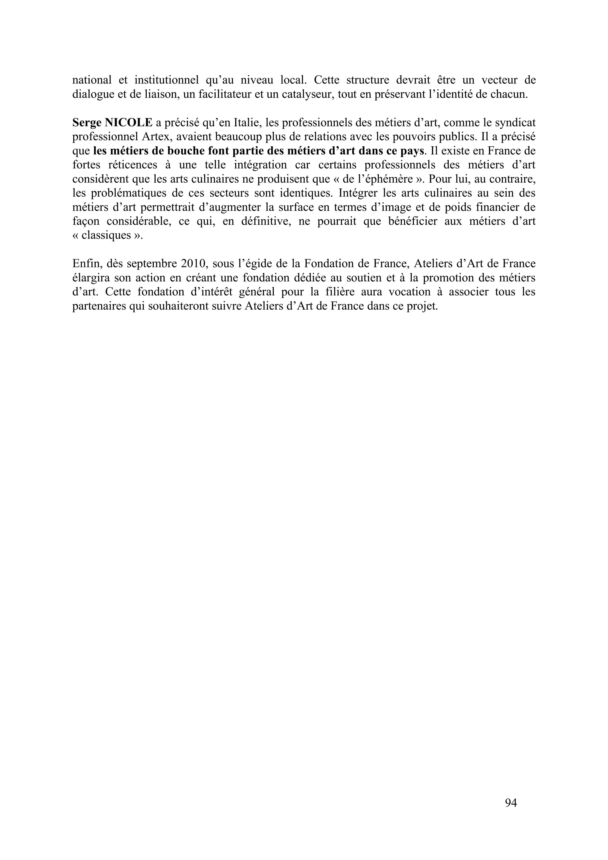 94
national et institutionnel qu’au niveau local. Cette structure devrait être un vecteur de
dialogue et de liaison, un facilitateur et un catalyseur, tout en préservant l’identité de chacun.
Serge NICOLE a précisé qu’en Italie, les professionnels des métiers d’art, comme le syndicat
professionnel Artex, avaient beaucoup plus de relations avec les pouvoirs publics. Il a précisé
que les métiers de bouche font partie des métiers d’art dans ce pays. Il existe en France de
fortes réticences à une telle intégration car certains professionnels des métiers d’art
considèrent que les arts culinaires ne produisent que « de l’éphémère ». Pour lui, au contraire,
les problématiques de ces secteurs sont identiques. Intégrer les arts culinaires au sein des
métiers d’art permettrait d’augmenter la surface en termes d’image et de poids financier de
façon considérable, ce qui, en définitive, ne pourrait que bénéficier aux métiers d’art
« classiques ».
Enfin, dès septembre 2010, sous l’égide de la Fondation de France, Ateliers d’Art de France
élargira son action en créant une fondation dédiée au soutien et à la promotion des métiers
d’art. Cette fondation d’intérêt général pour la filière aura vocation à associer tous les
partenaires qui souhaiteront suivre Ateliers d’Art de France dans ce projet.
 