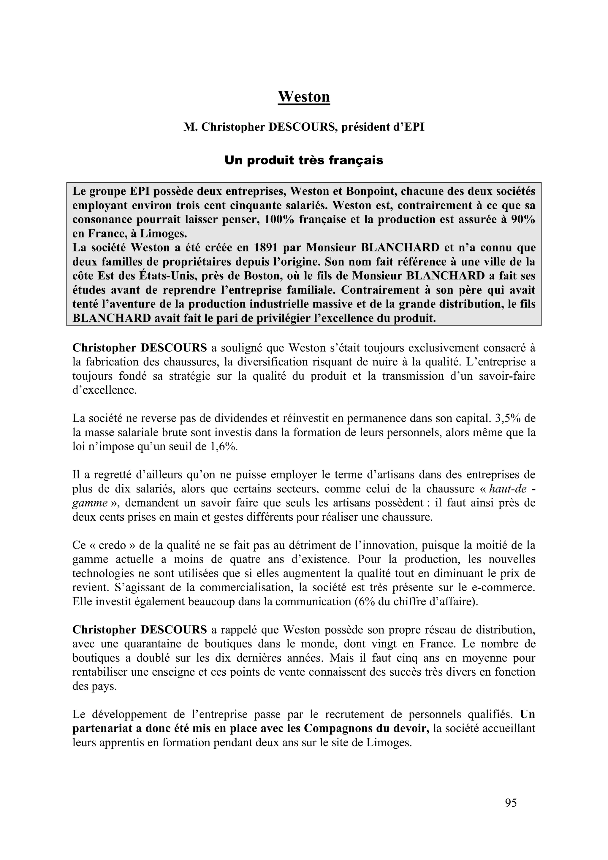95
Weston
M. Christopher DESCOURS, président d’EPI
Un produit très français
Le groupe EPI possède deux entreprises, Weston et Bonpoint, chacune des deux sociétés
employant environ trois cent cinquante salariés. Weston est, contrairement à ce que sa
consonance pourrait laisser penser, 100% française et la production est assurée à 90%
en France, à Limoges.
La société Weston a été créée en 1891 par Monsieur BLANCHARD et n’a connu que
deux familles de propriétaires depuis l’origine. Son nom fait référence à une ville de la
côte Est des États-Unis, près de Boston, où le fils de Monsieur BLANCHARD a fait ses
études avant de reprendre l’entreprise familiale. Contrairement à son père qui avait
tenté l’aventure de la production industrielle massive et de la grande distribution, le fils
BLANCHARD avait fait le pari de privilégier l’excellence du produit.
Christopher DESCOURS a souligné que Weston s’était toujours exclusivement consacré à
la fabrication des chaussures, la diversification risquant de nuire à la qualité. L’entreprise a
toujours fondé sa stratégie sur la qualité du produit et la transmission d’un savoir-faire
d’excellence.
La société ne reverse pas de dividendes et réinvestit en permanence dans son capital. 3,5% de
la masse salariale brute sont investis dans la formation de leurs personnels, alors même que la
loi n’impose qu’un seuil de 1,6%.
Il a regretté d’ailleurs qu’on ne puisse employer le terme d’artisans dans des entreprises de
plus de dix salariés, alors que certains secteurs, comme celui de la chaussure « haut-de -
gamme », demandent un savoir faire que seuls les artisans possèdent : il faut ainsi près de
deux cents prises en main et gestes différents pour réaliser une chaussure.
Ce « credo » de la qualité ne se fait pas au détriment de l’innovation, puisque la moitié de la
gamme actuelle a moins de quatre ans d’existence. Pour la production, les nouvelles
technologies ne sont utilisées que si elles augmentent la qualité tout en diminuant le prix de
revient. S’agissant de la commercialisation, la société est très présente sur le e-commerce.
Elle investit également beaucoup dans la communication (6% du chiffre d’affaire).
Christopher DESCOURS a rappelé que Weston possède son propre réseau de distribution,
avec une quarantaine de boutiques dans le monde, dont vingt en France. Le nombre de
boutiques a doublé sur les dix dernières années. Mais il faut cinq ans en moyenne pour
rentabiliser une enseigne et ces points de vente connaissent des succès très divers en fonction
des pays.
Le développement de l’entreprise passe par le recrutement de personnels qualifiés. Un
partenariat a donc été mis en place avec les Compagnons du devoir, la société accueillant
leurs apprentis en formation pendant deux ans sur le site de Limoges.
 