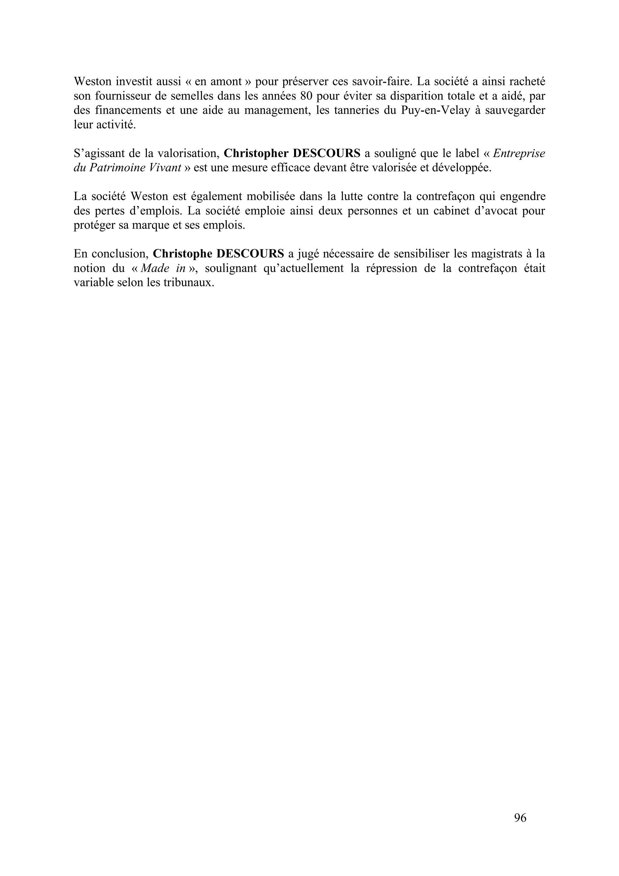 96
Weston investit aussi « en amont » pour préserver ces savoir-faire. La société a ainsi racheté
son fournisseur de semelles dans les années 80 pour éviter sa disparition totale et a aidé, par
des financements et une aide au management, les tanneries du Puy-en-Velay à sauvegarder
leur activité.
S’agissant de la valorisation, Christopher DESCOURS a souligné que le label « Entreprise
du Patrimoine Vivant » est une mesure efficace devant être valorisée et développée.
La société Weston est également mobilisée dans la lutte contre la contrefaçon qui engendre
des pertes d’emplois. La société emploie ainsi deux personnes et un cabinet d’avocat pour
protéger sa marque et ses emplois.
En conclusion, Christophe DESCOURS a jugé nécessaire de sensibiliser les magistrats à la
notion du « Made in », soulignant qu’actuellement la répression de la contrefaçon était
variable selon les tribunaux.
 