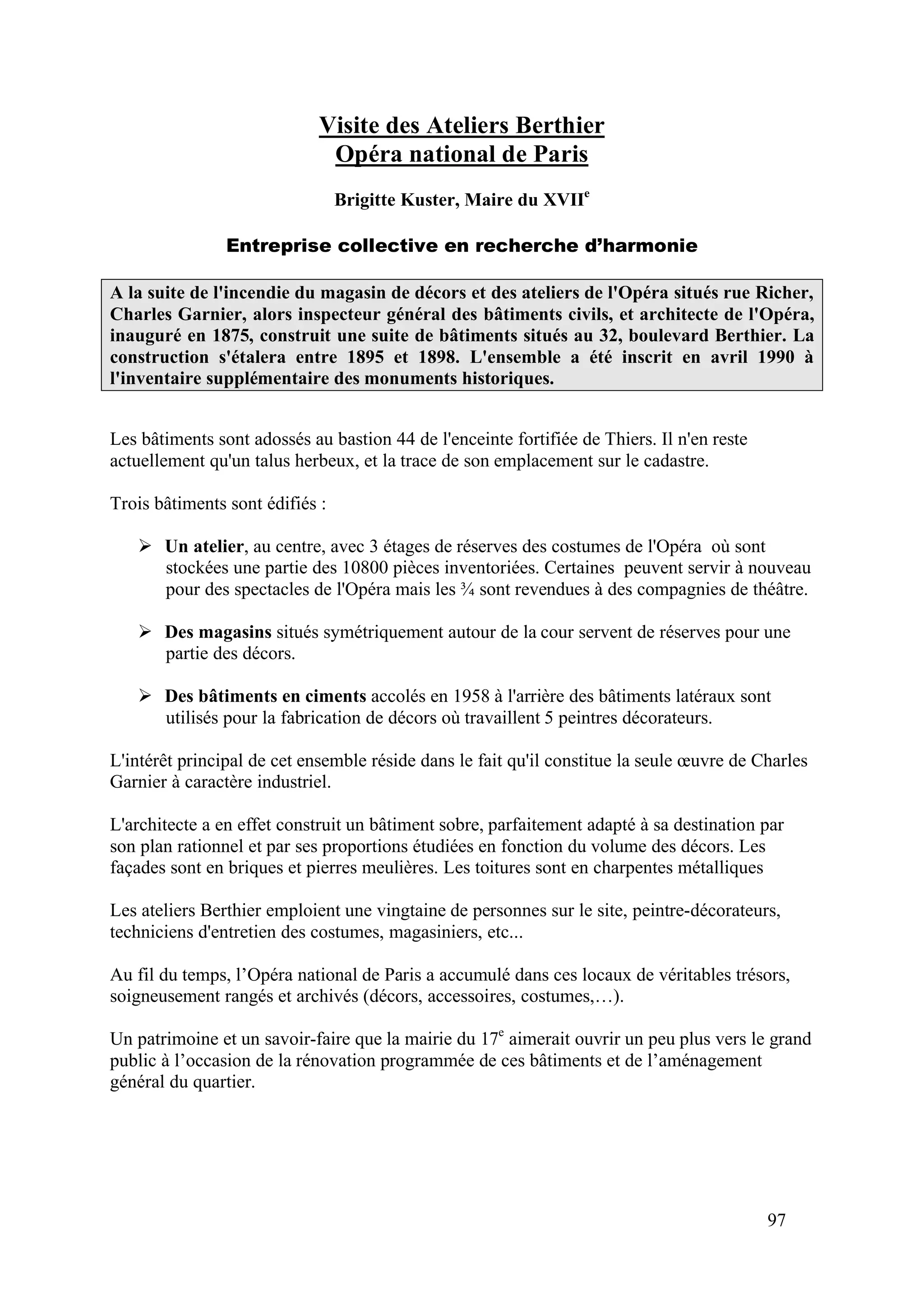 97
Visite des Ateliers Berthier
Opéra national de Paris
Brigitte Kuster, Maire du XVIIe
Entreprise collective en recherche d’harmonie
A la suite de l'incendie du magasin de décors et des ateliers de l'Opéra situés rue Richer,
Charles Garnier, alors inspecteur général des bâtiments civils, et architecte de l'Opéra,
inauguré en 1875, construit une suite de bâtiments situés au 32, boulevard Berthier. La
construction s'étalera entre 1895 et 1898. L'ensemble a été inscrit en avril 1990 à
l'inventaire supplémentaire des monuments historiques.
Les bâtiments sont adossés au bastion 44 de l'enceinte fortifiée de Thiers. Il n'en reste
actuellement qu'un talus herbeux, et la trace de son emplacement sur le cadastre.
Trois bâtiments sont édifiés :
Un atelier, au centre, avec 3 étages de réserves des costumes de l'Opéra où sont
stockées une partie des 10800 pièces inventoriées. Certaines peuvent servir à nouveau
pour des spectacles de l'Opéra mais les sont revendues à des compagnies de théâtre.
Des magasins situés symétriquement autour de la cour servent de réserves pour une
partie des décors.
Des bâtiments en ciments accolés en 1958 à l'arrière des bâtiments latéraux sont
utilisés pour la fabrication de décors où travaillent 5 peintres décorateurs.
L'intérêt principal de cet ensemble réside dans le fait qu'il constitue la seule œuvre de Charles
Garnier à caractère industriel.
L'architecte a en effet construit un bâtiment sobre, parfaitement adapté à sa destination par
son plan rationnel et par ses proportions étudiées en fonction du volume des décors. Les
façades sont en briques et pierres meulières. Les toitures sont en charpentes métalliques
Les ateliers Berthier emploient une vingtaine de personnes sur le site, peintre-décorateurs,
techniciens d'entretien des costumes, magasiniers, etc...
Au fil du temps, l’Opéra national de Paris a accumulé dans ces locaux de véritables trésors,
soigneusement rangés et archivés (décors, accessoires, costumes,…).
Un patrimoine et un savoir-faire que la mairie du 17e
aimerait ouvrir un peu plus vers le grand
public à l’occasion de la rénovation programmée de ces bâtiments et de l’aménagement
général du quartier.
 