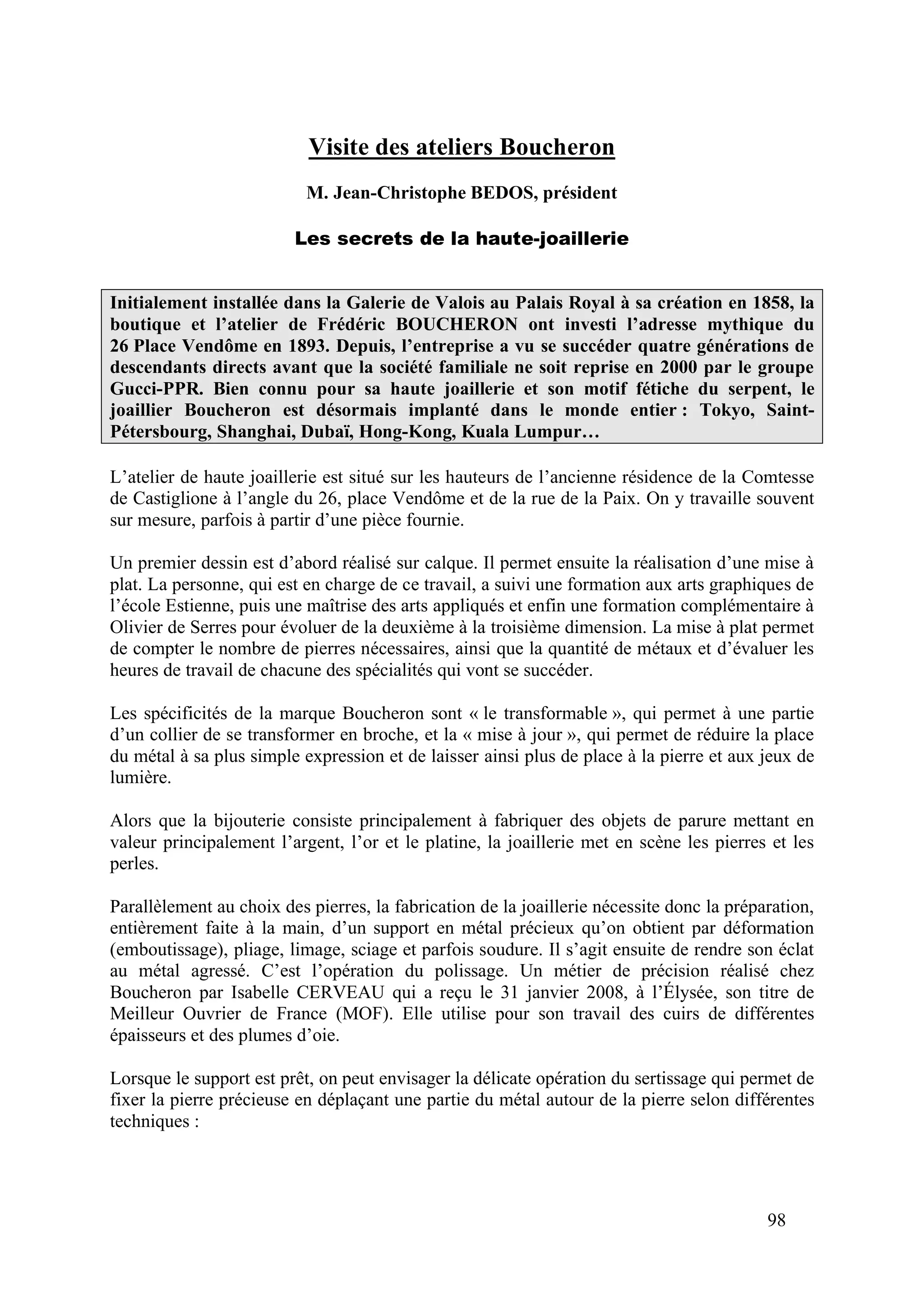 98
Visite des ateliers Boucheron
M. Jean-Christophe BEDOS, président
Les secrets de la haute-joaillerie
Initialement installée dans la Galerie de Valois au Palais Royal à sa création en 1858, la
boutique et l’atelier de Frédéric BOUCHERON ont investi l’adresse mythique du
26 Place Vendôme en 1893. Depuis, l’entreprise a vu se succéder quatre générations de
descendants directs avant que la société familiale ne soit reprise en 2000 par le groupe
Gucci-PPR. Bien connu pour sa haute joaillerie et son motif fétiche du serpent, le
joaillier Boucheron est désormais implanté dans le monde entier : Tokyo, Saint-
Pétersbourg, Shanghai, Dubaï, Hong-Kong, Kuala Lumpur…
L’atelier de haute joaillerie est situé sur les hauteurs de l’ancienne résidence de la Comtesse
de Castiglione à l’angle du 26, place Vendôme et de la rue de la Paix. On y travaille souvent
sur mesure, parfois à partir d’une pièce fournie.
Un premier dessin est d’abord réalisé sur calque. Il permet ensuite la réalisation d’une mise à
plat. La personne, qui est en charge de ce travail, a suivi une formation aux arts graphiques de
l’école Estienne, puis une maîtrise des arts appliqués et enfin une formation complémentaire à
Olivier de Serres pour évoluer de la deuxième à la troisième dimension. La mise à plat permet
de compter le nombre de pierres nécessaires, ainsi que la quantité de métaux et d’évaluer les
heures de travail de chacune des spécialités qui vont se succéder.
Les spécificités de la marque Boucheron sont « le transformable », qui permet à une partie
d’un collier de se transformer en broche, et la « mise à jour », qui permet de réduire la place
du métal à sa plus simple expression et de laisser ainsi plus de place à la pierre et aux jeux de
lumière.
Alors que la bijouterie consiste principalement à fabriquer des objets de parure mettant en
valeur principalement l’argent, l’or et le platine, la joaillerie met en scène les pierres et les
perles.
Parallèlement au choix des pierres, la fabrication de la joaillerie nécessite donc la préparation,
entièrement faite à la main, d’un support en métal précieux qu’on obtient par déformation
(emboutissage), pliage, limage, sciage et parfois soudure. Il s’agit ensuite de rendre son éclat
au métal agressé. C’est l’opération du polissage. Un métier de précision réalisé chez
Boucheron par Isabelle CERVEAU qui a reçu le 31 janvier 2008, à l’Élysée, son titre de
Meilleur Ouvrier de France (MOF). Elle utilise pour son travail des cuirs de différentes
épaisseurs et des plumes d’oie.
Lorsque le support est prêt, on peut envisager la délicate opération du sertissage qui permet de
fixer la pierre précieuse en déplaçant une partie du métal autour de la pierre selon différentes
techniques :
 