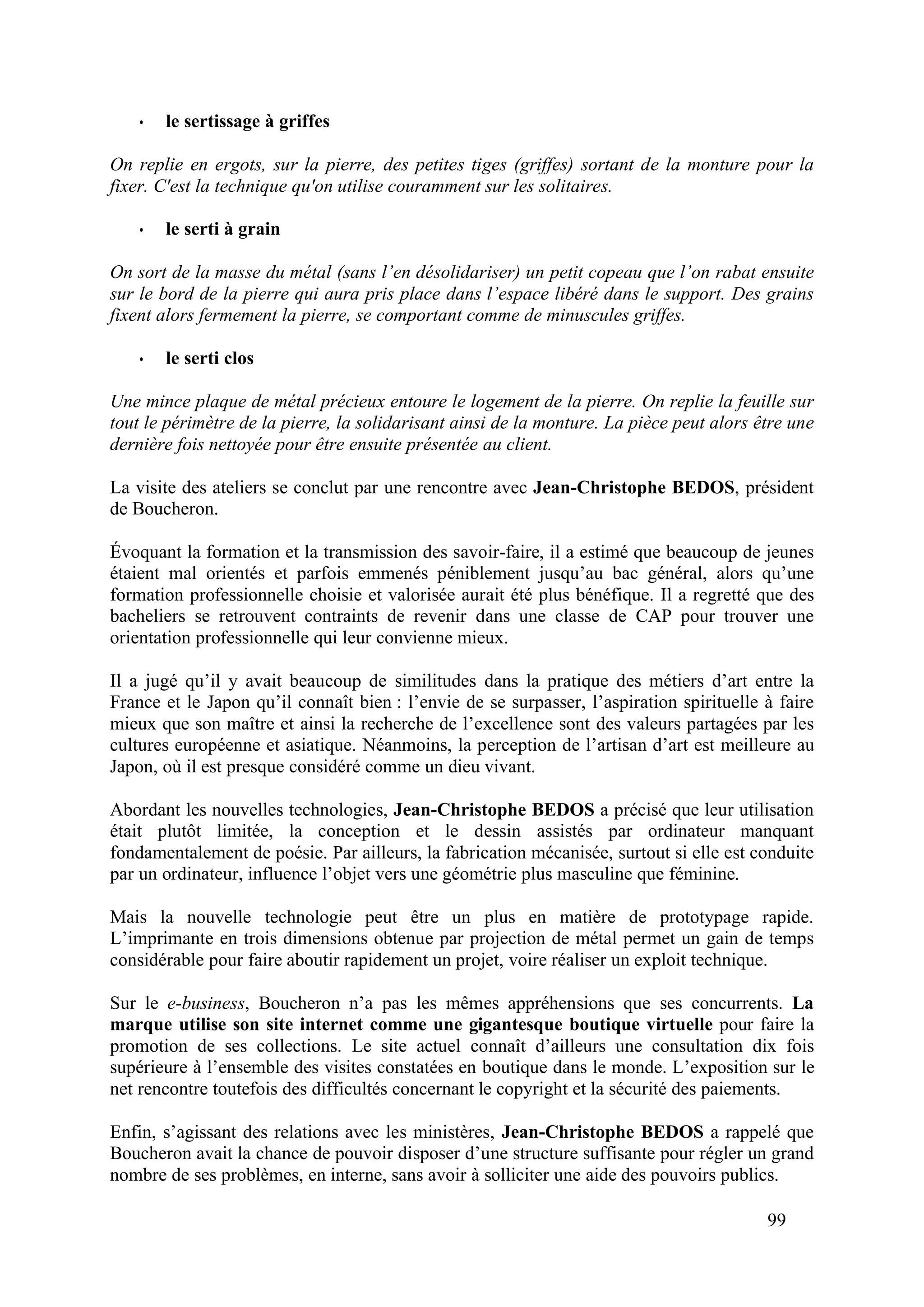 99
• le sertissage à griffes
On replie en ergots, sur la pierre, des petites tiges (griffes) sortant de la monture pour la
fixer. C'est la technique qu'on utilise couramment sur les solitaires.
• le serti à grain
On sort de la masse du métal (sans l’en désolidariser) un petit copeau que l’on rabat ensuite
sur le bord de la pierre qui aura pris place dans l’espace libéré dans le support. Des grains
fixent alors fermement la pierre, se comportant comme de minuscules griffes.
• le serti clos
Une mince plaque de métal précieux entoure le logement de la pierre. On replie la feuille sur
tout le périmètre de la pierre, la solidarisant ainsi de la monture. La pièce peut alors être une
dernière fois nettoyée pour être ensuite présentée au client.
La visite des ateliers se conclut par une rencontre avec Jean-Christophe BEDOS, président
de Boucheron.
Évoquant la formation et la transmission des savoir-faire, il a estimé que beaucoup de jeunes
étaient mal orientés et parfois emmenés péniblement jusqu’au bac général, alors qu’une
formation professionnelle choisie et valorisée aurait été plus bénéfique. Il a regretté que des
bacheliers se retrouvent contraints de revenir dans une classe de CAP pour trouver une
orientation professionnelle qui leur convienne mieux.
Il a jugé qu’il y avait beaucoup de similitudes dans la pratique des métiers d’art entre la
France et le Japon qu’il connaît bien : l’envie de se surpasser, l’aspiration spirituelle à faire
mieux que son maître et ainsi la recherche de l’excellence sont des valeurs partagées par les
cultures européenne et asiatique. Néanmoins, la perception de l’artisan d’art est meilleure au
Japon, où il est presque considéré comme un dieu vivant.
Abordant les nouvelles technologies, Jean-Christophe BEDOS a précisé que leur utilisation
était plutôt limitée, la conception et le dessin assistés par ordinateur manquant
fondamentalement de poésie. Par ailleurs, la fabrication mécanisée, surtout si elle est conduite
par un ordinateur, influence l’objet vers une géométrie plus masculine que féminine.
Mais la nouvelle technologie peut être un plus en matière de prototypage rapide.
L’imprimante en trois dimensions obtenue par projection de métal permet un gain de temps
considérable pour faire aboutir rapidement un projet, voire réaliser un exploit technique.
Sur le e-business, Boucheron n’a pas les mêmes appréhensions que ses concurrents. La
marque utilise son site internet comme une gigantesque boutique virtuelle pour faire la
promotion de ses collections. Le site actuel connaît d’ailleurs une consultation dix fois
supérieure à l’ensemble des visites constatées en boutique dans le monde. L’exposition sur le
net rencontre toutefois des difficultés concernant le copyright et la sécurité des paiements.
Enfin, s’agissant des relations avec les ministères, Jean-Christophe BEDOS a rappelé que
Boucheron avait la chance de pouvoir disposer d’une structure suffisante pour régler un grand
nombre de ses problèmes, en interne, sans avoir à solliciter une aide des pouvoirs publics.
 