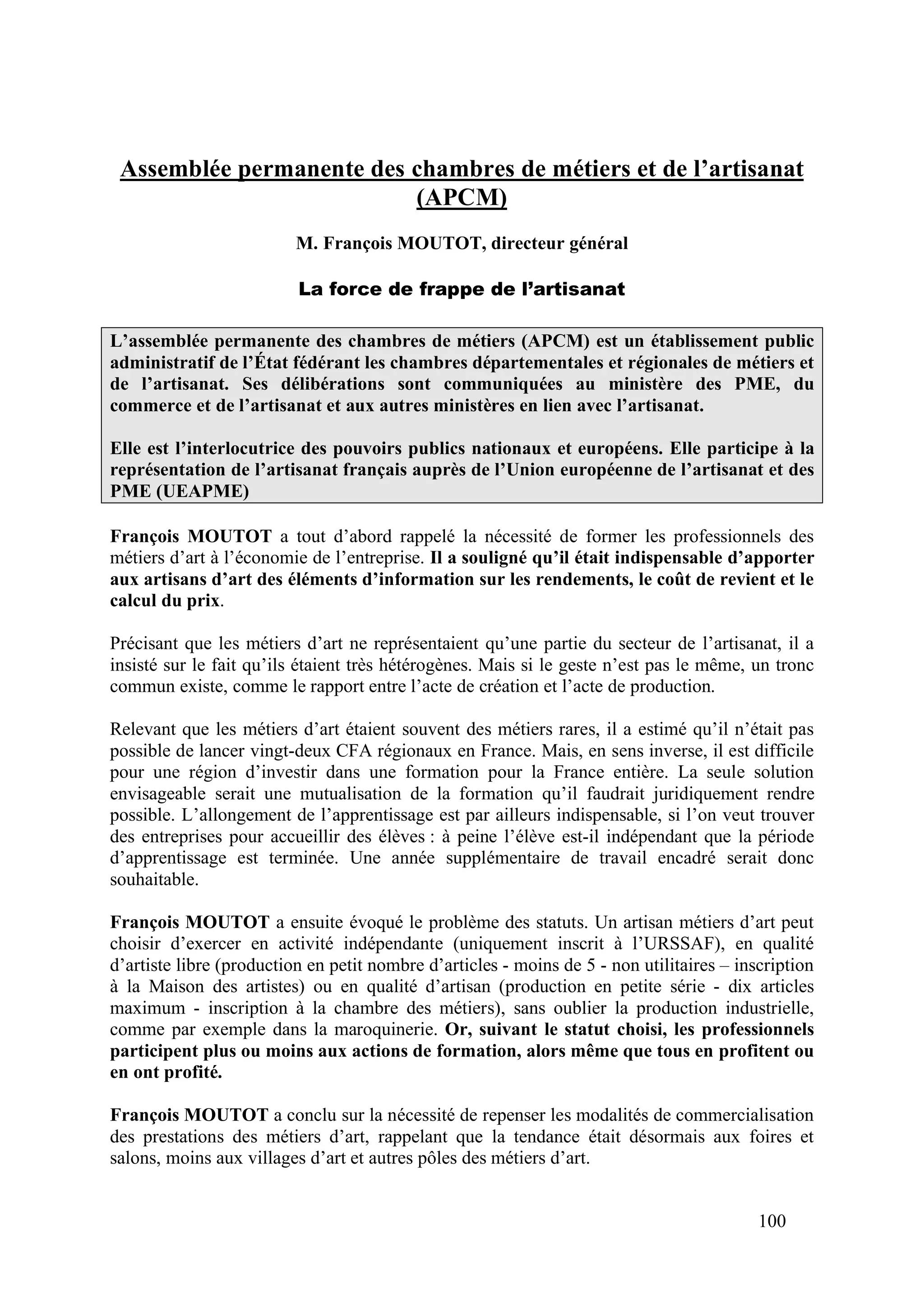 100
Assemblée permanente des chambres de métiers et de l’artisanat
(APCM)
M. François MOUTOT, directeur général
La force de frappe de l’artisanat
L’assemblée permanente des chambres de métiers (APCM) est un établissement public
administratif de l’État fédérant les chambres départementales et régionales de métiers et
de l’artisanat. Ses délibérations sont communiquées au ministère des PME, du
commerce et de l’artisanat et aux autres ministères en lien avec l’artisanat.
Elle est l’interlocutrice des pouvoirs publics nationaux et européens. Elle participe à la
représentation de l’artisanat français auprès de l’Union européenne de l’artisanat et des
PME (UEAPME)
François MOUTOT a tout d’abord rappelé la nécessité de former les professionnels des
métiers d’art à l’économie de l’entreprise. Il a souligné qu’il était indispensable d’apporter
aux artisans d’art des éléments d’information sur les rendements, le coût de revient et le
calcul du prix.
Précisant que les métiers d’art ne représentaient qu’une partie du secteur de l’artisanat, il a
insisté sur le fait qu’ils étaient très hétérogènes. Mais si le geste n’est pas le même, un tronc
commun existe, comme le rapport entre l’acte de création et l’acte de production.
Relevant que les métiers d’art étaient souvent des métiers rares, il a estimé qu’il n’était pas
possible de lancer vingt-deux CFA régionaux en France. Mais, en sens inverse, il est difficile
pour une région d’investir dans une formation pour la France entière. La seule solution
envisageable serait une mutualisation de la formation qu’il faudrait juridiquement rendre
possible. L’allongement de l’apprentissage est par ailleurs indispensable, si l’on veut trouver
des entreprises pour accueillir des élèves : à peine l’élève est-il indépendant que la période
d’apprentissage est terminée. Une année supplémentaire de travail encadré serait donc
souhaitable.
François MOUTOT a ensuite évoqué le problème des statuts. Un artisan métiers d’art peut
choisir d’exercer en activité indépendante (uniquement inscrit à l’URSSAF), en qualité
d’artiste libre (production en petit nombre d’articles - moins de 5 - non utilitaires – inscription
à la Maison des artistes) ou en qualité d’artisan (production en petite série - dix articles
maximum - inscription à la chambre des métiers), sans oublier la production industrielle,
comme par exemple dans la maroquinerie. Or, suivant le statut choisi, les professionnels
participent plus ou moins aux actions de formation, alors même que tous en profitent ou
en ont profité.
François MOUTOT a conclu sur la nécessité de repenser les modalités de commercialisation
des prestations des métiers d’art, rappelant que la tendance était désormais aux foires et
salons, moins aux villages d’art et autres pôles des métiers d’art.
 