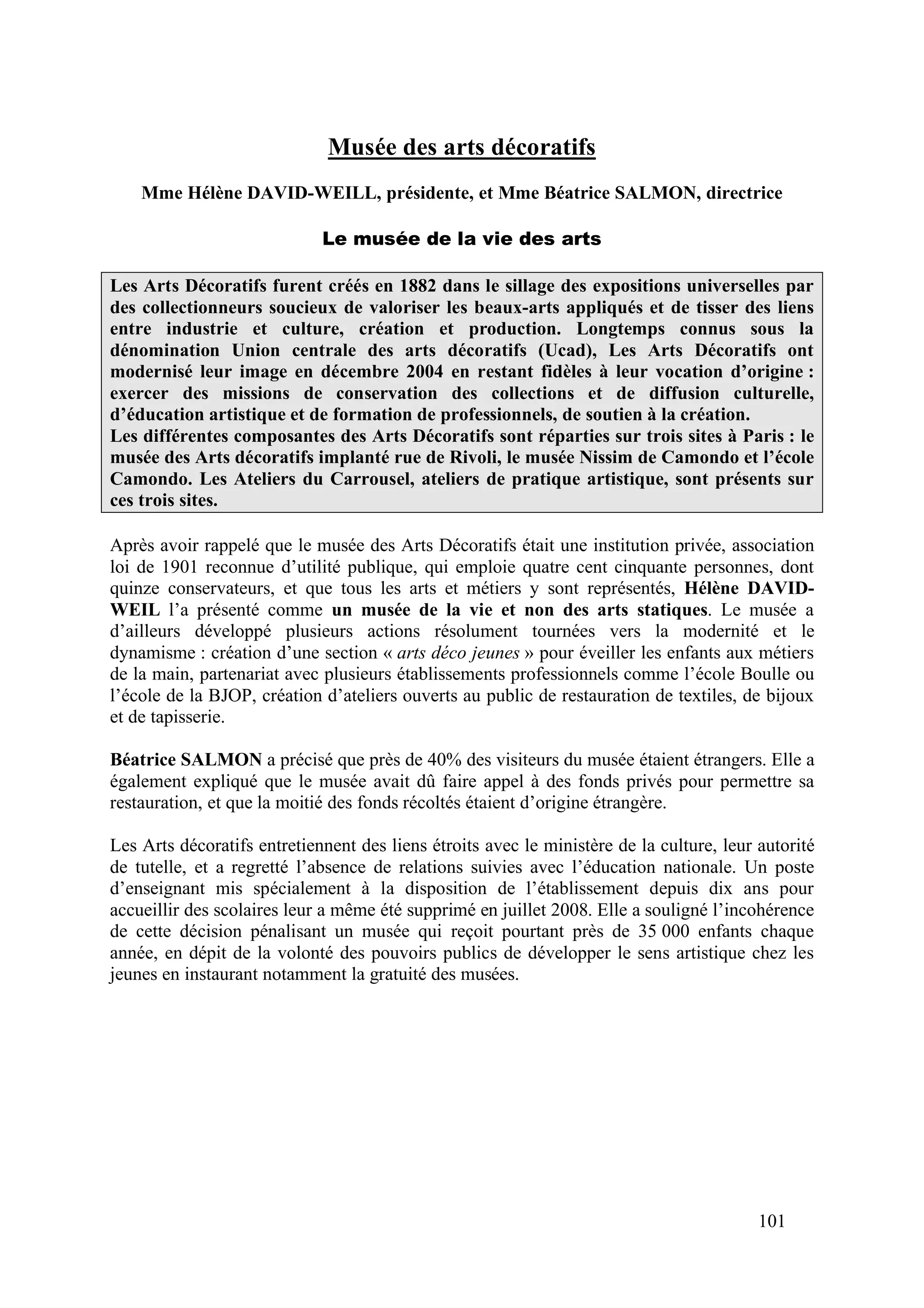 101
Musée des arts décoratifs
Mme Hélène DAVID-WEILL, présidente, et Mme Béatrice SALMON, directrice
Le musée de la vie des arts
Les Arts Décoratifs furent créés en 1882 dans le sillage des expositions universelles par
des collectionneurs soucieux de valoriser les beaux-arts appliqués et de tisser des liens
entre industrie et culture, création et production. Longtemps connus sous la
dénomination Union centrale des arts décoratifs (Ucad), Les Arts Décoratifs ont
modernisé leur image en décembre 2004 en restant fidèles à leur vocation d’origine :
exercer des missions de conservation des collections et de diffusion culturelle,
d’éducation artistique et de formation de professionnels, de soutien à la création.
Les différentes composantes des Arts Décoratifs sont réparties sur trois sites à Paris : le
musée des Arts décoratifs implanté rue de Rivoli, le musée Nissim de Camondo et l’école
Camondo. Les Ateliers du Carrousel, ateliers de pratique artistique, sont présents sur
ces trois sites.
Après avoir rappelé que le musée des Arts Décoratifs était une institution privée, association
loi de 1901 reconnue d’utilité publique, qui emploie quatre cent cinquante personnes, dont
quinze conservateurs, et que tous les arts et métiers y sont représentés, Hélène DAVID-
WEIL l’a présenté comme un musée de la vie et non des arts statiques. Le musée a
d’ailleurs développé plusieurs actions résolument tournées vers la modernité et le
dynamisme : création d’une section « arts déco jeunes » pour éveiller les enfants aux métiers
de la main, partenariat avec plusieurs établissements professionnels comme l’école Boulle ou
l’école de la BJOP, création d’ateliers ouverts au public de restauration de textiles, de bijoux
et de tapisserie.
Béatrice SALMON a précisé que près de 40% des visiteurs du musée étaient étrangers. Elle a
également expliqué que le musée avait dû faire appel à des fonds privés pour permettre sa
restauration, et que la moitié des fonds récoltés étaient d’origine étrangère.
Les Arts décoratifs entretiennent des liens étroits avec le ministère de la culture, leur autorité
de tutelle, et a regretté l’absence de relations suivies avec l’éducation nationale. Un poste
d’enseignant mis spécialement à la disposition de l’établissement depuis dix ans pour
accueillir des scolaires leur a même été supprimé en juillet 2008. Elle a souligné l’incohérence
de cette décision pénalisant un musée qui reçoit pourtant près de 35 000 enfants chaque
année, en dépit de la volonté des pouvoirs publics de développer le sens artistique chez les
jeunes en instaurant notamment la gratuité des musées.
 