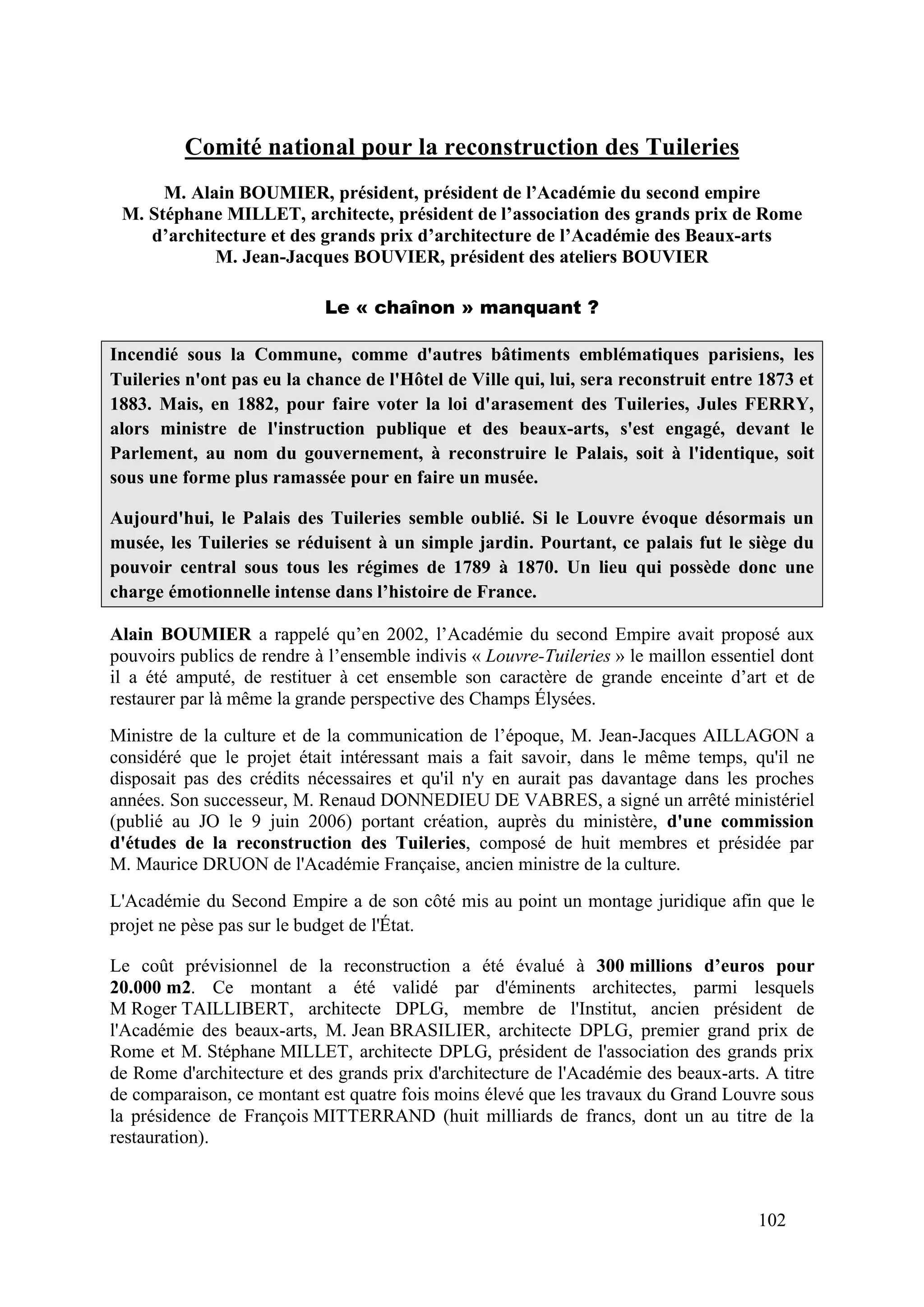 102
Comité national pour la reconstruction des Tuileries
M. Alain BOUMIER, président, président de l’Académie du second empire
M. Stéphane MILLET, architecte, président de l’association des grands prix de Rome
d’architecture et des grands prix d’architecture de l’Académie des Beaux-arts
M. Jean-Jacques BOUVIER, président des ateliers BOUVIER
Le « chaînon » manquant ?
Incendié sous la Commune, comme d'autres bâtiments emblématiques parisiens, les
Tuileries n'ont pas eu la chance de l'Hôtel de Ville qui, lui, sera reconstruit entre 1873 et
1883. Mais, en 1882, pour faire voter la loi d'arasement des Tuileries, Jules FERRY,
alors ministre de l'instruction publique et des beaux-arts, s'est engagé, devant le
Parlement, au nom du gouvernement, à reconstruire le Palais, soit à l'identique, soit
sous une forme plus ramassée pour en faire un musée.
Aujourd'hui, le Palais des Tuileries semble oublié. Si le Louvre évoque désormais un
musée, les Tuileries se réduisent à un simple jardin. Pourtant, ce palais fut le siège du
pouvoir central sous tous les régimes de 1789 à 1870. Un lieu qui possède donc une
charge émotionnelle intense dans l’histoire de France.
Alain BOUMIER a rappelé qu’en 2002, l’Académie du second Empire avait proposé aux
pouvoirs publics de rendre à l’ensemble indivis « Louvre-Tuileries » le maillon essentiel dont
il a été amputé, de restituer à cet ensemble son caractère de grande enceinte d’art et de
restaurer par là même la grande perspective des Champs Élysées.
Ministre de la culture et de la communication de l’époque, M. Jean-Jacques AILLAGON a
considéré que le projet était intéressant mais a fait savoir, dans le même temps, qu'il ne
disposait pas des crédits nécessaires et qu'il n'y en aurait pas davantage dans les proches
années. Son successeur, M. Renaud DONNEDIEU DE VABRES, a signé un arrêté ministériel
(publié au JO le 9 juin 2006) portant création, auprès du ministère, d'une commission
d'études de la reconstruction des Tuileries, composé de huit membres et présidée par
M. Maurice DRUON de l'Académie Française, ancien ministre de la culture.
L'Académie du Second Empire a de son côté mis au point un montage juridique afin que le
projet ne pèse pas sur le budget de l'État.
Le coût prévisionnel de la reconstruction a été évalué à 300 millions d’euros pour
20.000 m2. Ce montant a été validé par d'éminents architectes, parmi lesquels
M Roger TAILLIBERT, architecte DPLG, membre de l'Institut, ancien président de
l'Académie des beaux-arts, M. Jean BRASILIER, architecte DPLG, premier grand prix de
Rome et M. Stéphane MILLET, architecte DPLG, président de l'association des grands prix
de Rome d'architecture et des grands prix d'architecture de l'Académie des beaux-arts. A titre
de comparaison, ce montant est quatre fois moins élevé que les travaux du Grand Louvre sous
la présidence de François MITTERRAND (huit milliards de francs, dont un au titre de la
restauration).
 