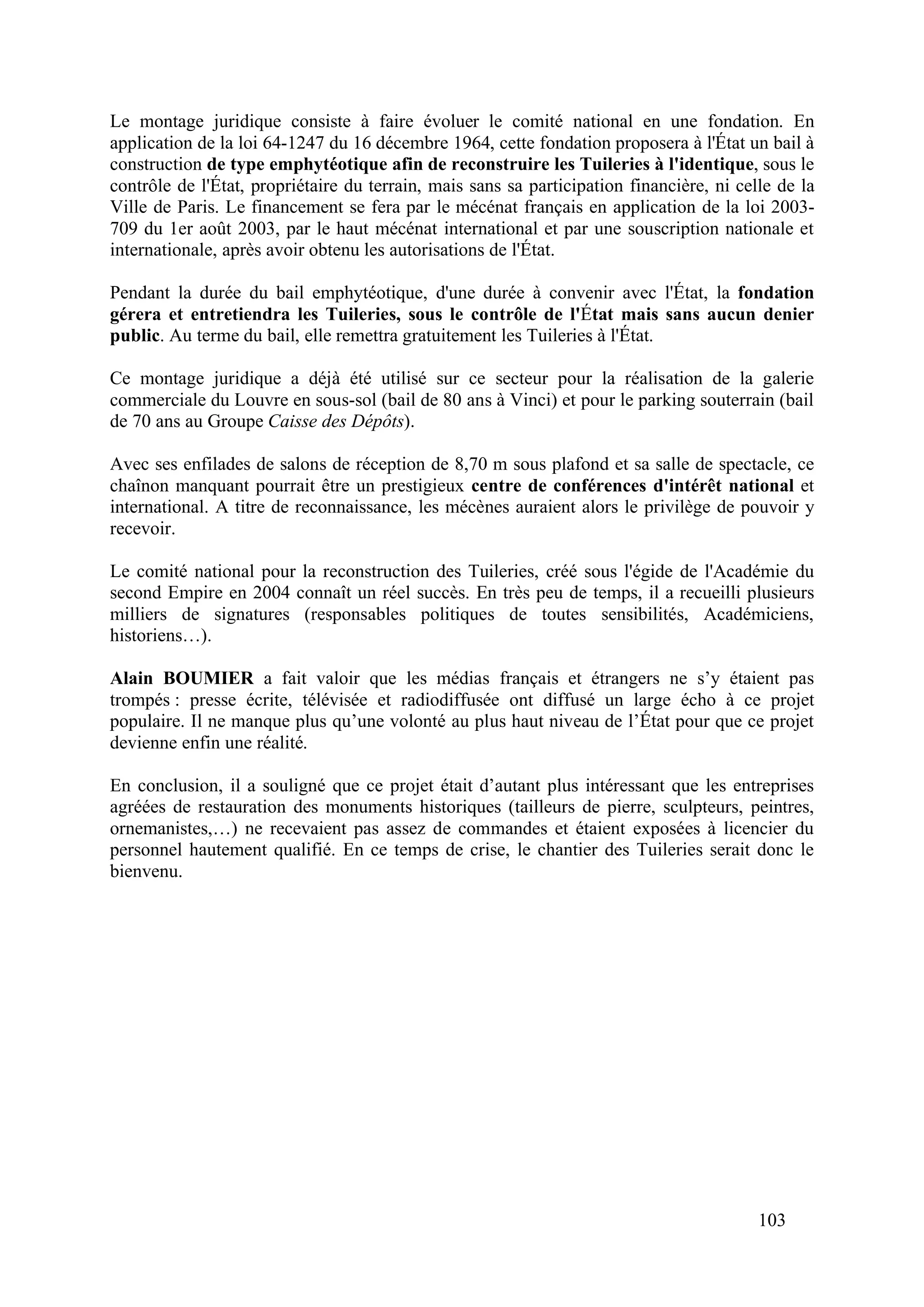 103
Le montage juridique consiste à faire évoluer le comité national en une fondation. En
application de la loi 64-1247 du 16 décembre 1964, cette fondation proposera à l'État un bail à
construction de type emphytéotique afin de reconstruire les Tuileries à l'identique, sous le
contrôle de l'État, propriétaire du terrain, mais sans sa participation financière, ni celle de la
Ville de Paris. Le financement se fera par le mécénat français en application de la loi 2003-
709 du 1er août 2003, par le haut mécénat international et par une souscription nationale et
internationale, après avoir obtenu les autorisations de l'État.
Pendant la durée du bail emphytéotique, d'une durée à convenir avec l'État, la fondation
gérera et entretiendra les Tuileries, sous le contrôle de l'État mais sans aucun denier
public. Au terme du bail, elle remettra gratuitement les Tuileries à l'État.
Ce montage juridique a déjà été utilisé sur ce secteur pour la réalisation de la galerie
commerciale du Louvre en sous-sol (bail de 80 ans à Vinci) et pour le parking souterrain (bail
de 70 ans au Groupe Caisse des Dépôts).
Avec ses enfilades de salons de réception de 8,70 m sous plafond et sa salle de spectacle, ce
chaînon manquant pourrait être un prestigieux centre de conférences d'intérêt national et
international. A titre de reconnaissance, les mécènes auraient alors le privilège de pouvoir y
recevoir.
Le comité national pour la reconstruction des Tuileries, créé sous l'égide de l'Académie du
second Empire en 2004 connaît un réel succès. En très peu de temps, il a recueilli plusieurs
milliers de signatures (responsables politiques de toutes sensibilités, Académiciens,
historiens…).
Alain BOUMIER a fait valoir que les médias français et étrangers ne s’y étaient pas
trompés : presse écrite, télévisée et radiodiffusée ont diffusé un large écho à ce projet
populaire. Il ne manque plus qu’une volonté au plus haut niveau de l’État pour que ce projet
devienne enfin une réalité.
En conclusion, il a souligné que ce projet était d’autant plus intéressant que les entreprises
agréées de restauration des monuments historiques (tailleurs de pierre, sculpteurs, peintres,
ornemanistes,…) ne recevaient pas assez de commandes et étaient exposées à licencier du
personnel hautement qualifié. En ce temps de crise, le chantier des Tuileries serait donc le
bienvenu.
 