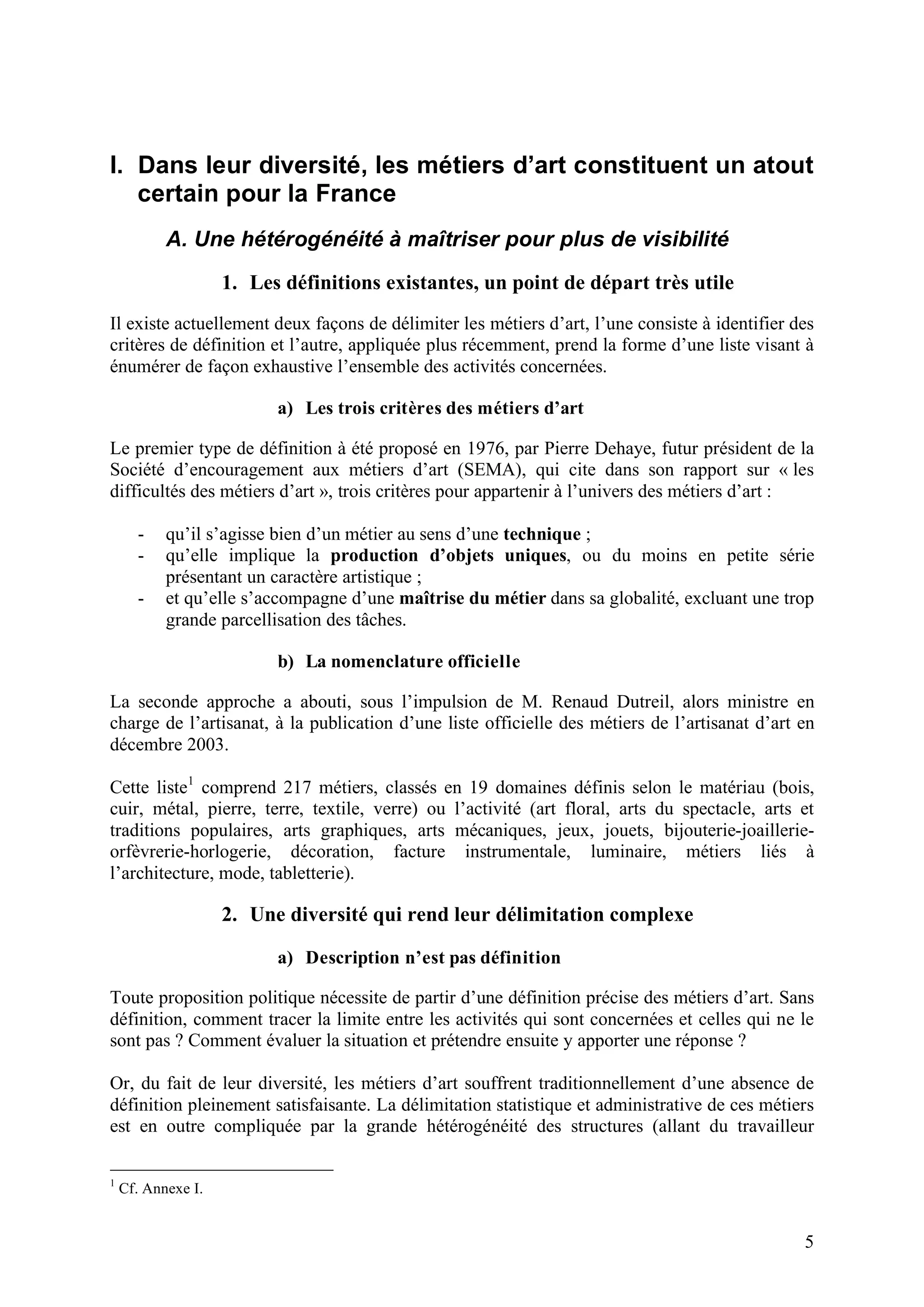 5
I. Dans leur diversité, les métiers d’art constituent un atout
certain pour la France
A. Une hétérogénéité à maîtriser pour plus de visibilité
1. Les définitions existantes, un point de départ très utile
Il existe actuellement deux façons de délimiter les métiers d’art, l’une consiste à identifier des
critères de définition et l’autre, appliquée plus récemment, prend la forme d’une liste visant à
énumérer de façon exhaustive l’ensemble des activités concernées.
a) Les trois critères des métiers d’art
Le premier type de définition à été proposé en 1976, par Pierre Dehaye, futur président de la
Société d’encouragement aux métiers d’art (SEMA), qui cite dans son rapport sur « les
difficultés des métiers d’art », trois critères pour appartenir à l’univers des métiers d’art :
- qu’il s’agisse bien d’un métier au sens d’une technique ;
- qu’elle implique la production d’objets uniques, ou du moins en petite série
présentant un caractère artistique ;
- et qu’elle s’accompagne d’une maîtrise du métier dans sa globalité, excluant une trop
grande parcellisation des tâches.
b) La nomenclature officielle
La seconde approche a abouti, sous l’impulsion de M. Renaud Dutreil, alors ministre en
charge de l’artisanat, à la publication d’une liste officielle des métiers de l’artisanat d’art en
décembre 2003.
Cette liste1
comprend 217 métiers, classés en 19 domaines définis selon le matériau (bois,
cuir, métal, pierre, terre, textile, verre) ou l’activité (art floral, arts du spectacle, arts et
traditions populaires, arts graphiques, arts mécaniques, jeux, jouets, bijouterie-joaillerie-
orfèvrerie-horlogerie, décoration, facture instrumentale, luminaire, métiers liés à
l’architecture, mode, tabletterie).
2. Une diversité qui rend leur délimitation complexe
a) Description n’est pas définition
Toute proposition politique nécessite de partir d’une définition précise des métiers d’art. Sans
définition, comment tracer la limite entre les activités qui sont concernées et celles qui ne le
sont pas ? Comment évaluer la situation et prétendre ensuite y apporter une réponse ?
Or, du fait de leur diversité, les métiers d’art souffrent traditionnellement d’une absence de
définition pleinement satisfaisante. La délimitation statistique et administrative de ces métiers
est en outre compliquée par la grande hétérogénéité des structures (allant du travailleur
1
Cf. Annexe I.
 