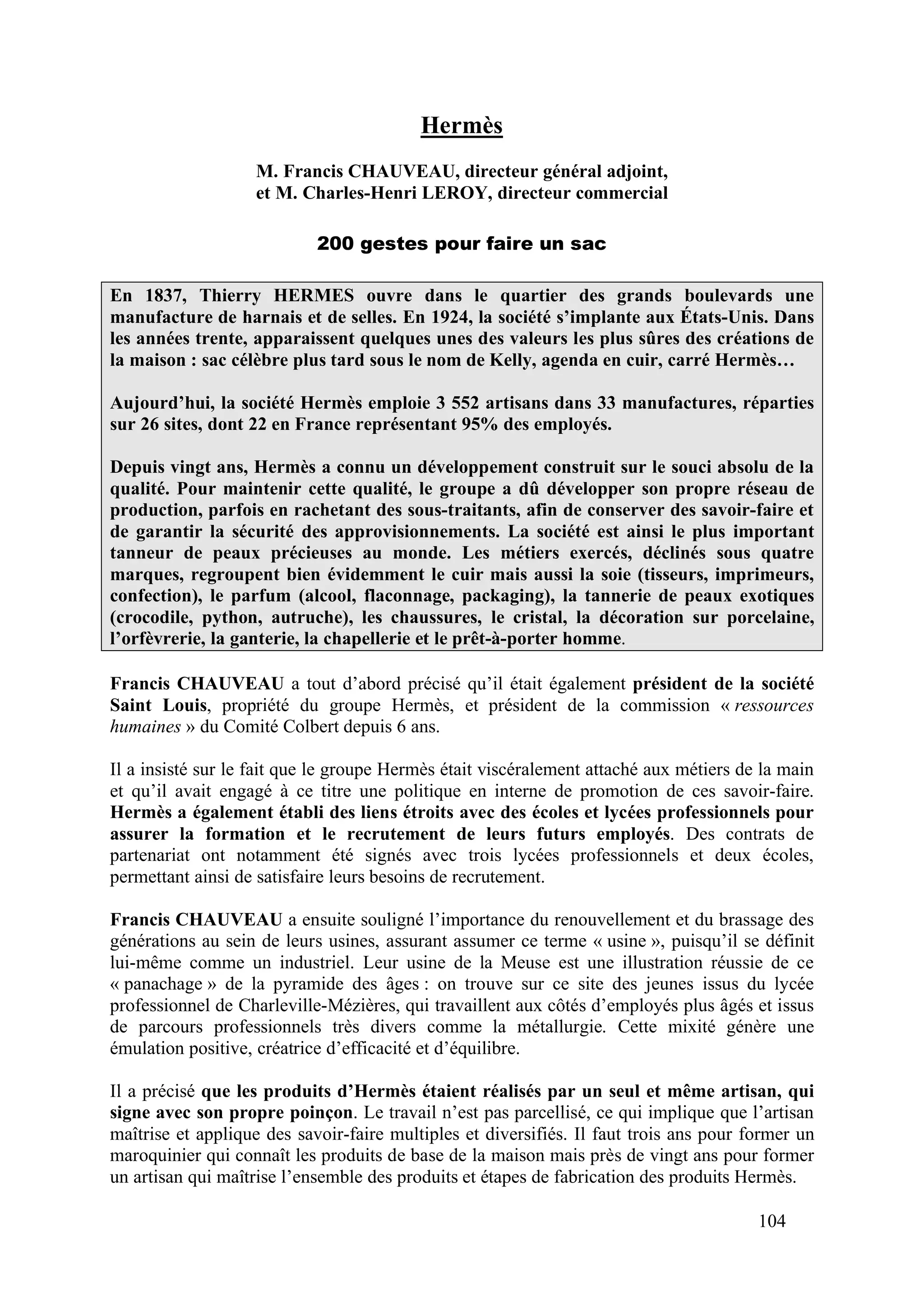 104
Hermès
M. Francis CHAUVEAU, directeur général adjoint,
et M. Charles-Henri LEROY, directeur commercial
200 gestes pour faire un sac
En 1837, Thierry HERMES ouvre dans le quartier des grands boulevards une
manufacture de harnais et de selles. En 1924, la société s’implante aux États-Unis. Dans
les années trente, apparaissent quelques unes des valeurs les plus sûres des créations de
la maison : sac célèbre plus tard sous le nom de Kelly, agenda en cuir, carré Hermès…
Aujourd’hui, la société Hermès emploie 3 552 artisans dans 33 manufactures, réparties
sur 26 sites, dont 22 en France représentant 95% des employés.
Depuis vingt ans, Hermès a connu un développement construit sur le souci absolu de la
qualité. Pour maintenir cette qualité, le groupe a dû développer son propre réseau de
production, parfois en rachetant des sous-traitants, afin de conserver des savoir-faire et
de garantir la sécurité des approvisionnements. La société est ainsi le plus important
tanneur de peaux précieuses au monde. Les métiers exercés, déclinés sous quatre
marques, regroupent bien évidemment le cuir mais aussi la soie (tisseurs, imprimeurs,
confection), le parfum (alcool, flaconnage, packaging), la tannerie de peaux exotiques
(crocodile, python, autruche), les chaussures, le cristal, la décoration sur porcelaine,
l’orfèvrerie, la ganterie, la chapellerie et le prêt-à-porter homme.
Francis CHAUVEAU a tout d’abord précisé qu’il était également président de la société
Saint Louis, propriété du groupe Hermès, et président de la commission « ressources
humaines » du Comité Colbert depuis 6 ans.
Il a insisté sur le fait que le groupe Hermès était viscéralement attaché aux métiers de la main
et qu’il avait engagé à ce titre une politique en interne de promotion de ces savoir-faire.
Hermès a également établi des liens étroits avec des écoles et lycées professionnels pour
assurer la formation et le recrutement de leurs futurs employés. Des contrats de
partenariat ont notamment été signés avec trois lycées professionnels et deux écoles,
permettant ainsi de satisfaire leurs besoins de recrutement.
Francis CHAUVEAU a ensuite souligné l’importance du renouvellement et du brassage des
générations au sein de leurs usines, assurant assumer ce terme « usine », puisqu’il se définit
lui-même comme un industriel. Leur usine de la Meuse est une illustration réussie de ce
« panachage » de la pyramide des âges : on trouve sur ce site des jeunes issus du lycée
professionnel de Charleville-Mézières, qui travaillent aux côtés d’employés plus âgés et issus
de parcours professionnels très divers comme la métallurgie. Cette mixité génère une
émulation positive, créatrice d’efficacité et d’équilibre.
Il a précisé que les produits d’Hermès étaient réalisés par un seul et même artisan, qui
signe avec son propre poinçon. Le travail n’est pas parcellisé, ce qui implique que l’artisan
maîtrise et applique des savoir-faire multiples et diversifiés. Il faut trois ans pour former un
maroquinier qui connaît les produits de base de la maison mais près de vingt ans pour former
un artisan qui maîtrise l’ensemble des produits et étapes de fabrication des produits Hermès.
 