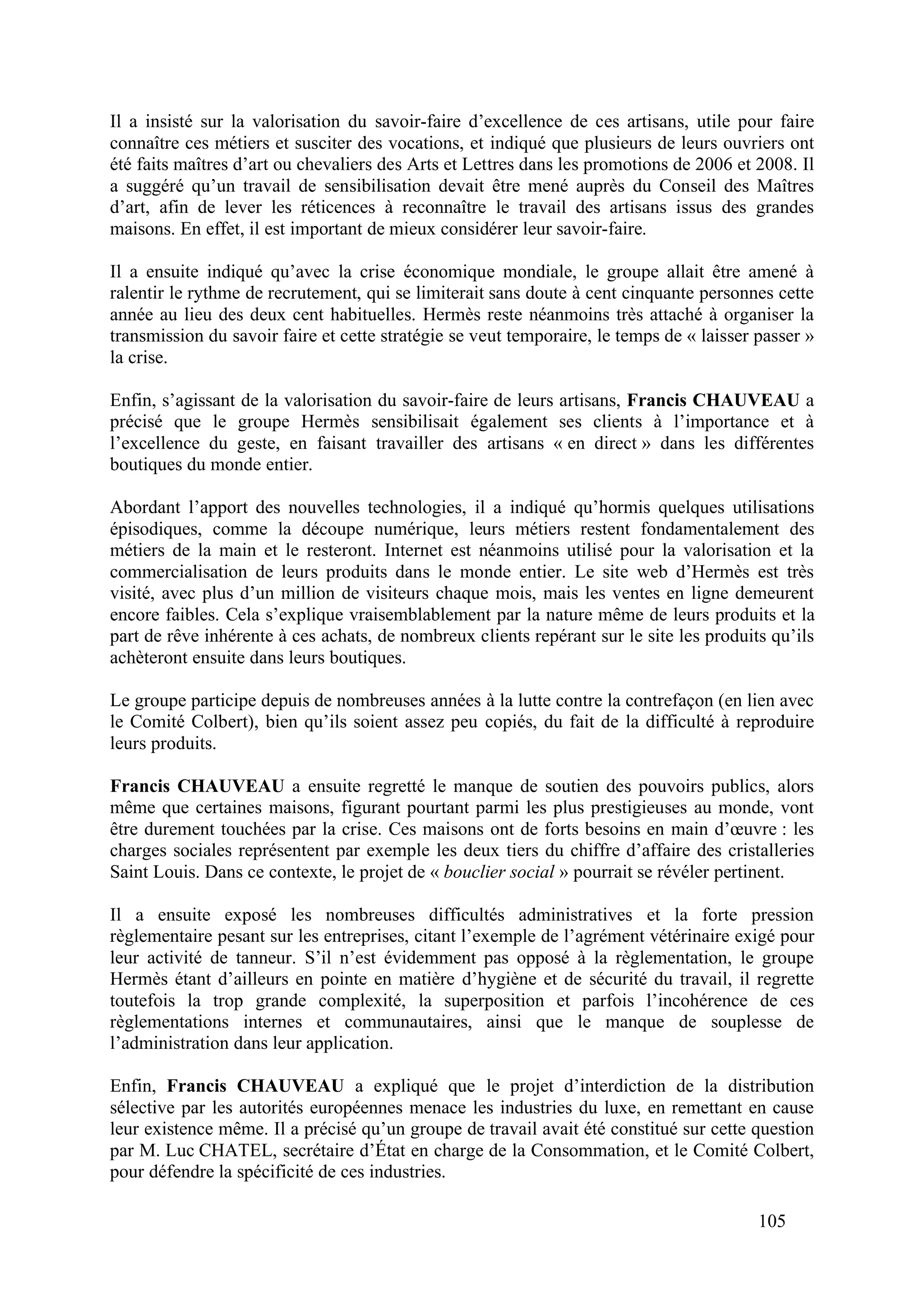105
Il a insisté sur la valorisation du savoir-faire d’excellence de ces artisans, utile pour faire
connaître ces métiers et susciter des vocations, et indiqué que plusieurs de leurs ouvriers ont
été faits maîtres d’art ou chevaliers des Arts et Lettres dans les promotions de 2006 et 2008. Il
a suggéré qu’un travail de sensibilisation devait être mené auprès du Conseil des Maîtres
d’art, afin de lever les réticences à reconnaître le travail des artisans issus des grandes
maisons. En effet, il est important de mieux considérer leur savoir-faire.
Il a ensuite indiqué qu’avec la crise économique mondiale, le groupe allait être amené à
ralentir le rythme de recrutement, qui se limiterait sans doute à cent cinquante personnes cette
année au lieu des deux cent habituelles. Hermès reste néanmoins très attaché à organiser la
transmission du savoir faire et cette stratégie se veut temporaire, le temps de « laisser passer »
la crise.
Enfin, s’agissant de la valorisation du savoir-faire de leurs artisans, Francis CHAUVEAU a
précisé que le groupe Hermès sensibilisait également ses clients à l’importance et à
l’excellence du geste, en faisant travailler des artisans « en direct » dans les différentes
boutiques du monde entier.
Abordant l’apport des nouvelles technologies, il a indiqué qu’hormis quelques utilisations
épisodiques, comme la découpe numérique, leurs métiers restent fondamentalement des
métiers de la main et le resteront. Internet est néanmoins utilisé pour la valorisation et la
commercialisation de leurs produits dans le monde entier. Le site web d’Hermès est très
visité, avec plus d’un million de visiteurs chaque mois, mais les ventes en ligne demeurent
encore faibles. Cela s’explique vraisemblablement par la nature même de leurs produits et la
part de rêve inhérente à ces achats, de nombreux clients repérant sur le site les produits qu’ils
achèteront ensuite dans leurs boutiques.
Le groupe participe depuis de nombreuses années à la lutte contre la contrefaçon (en lien avec
le Comité Colbert), bien qu’ils soient assez peu copiés, du fait de la difficulté à reproduire
leurs produits.
Francis CHAUVEAU a ensuite regretté le manque de soutien des pouvoirs publics, alors
même que certaines maisons, figurant pourtant parmi les plus prestigieuses au monde, vont
être durement touchées par la crise. Ces maisons ont de forts besoins en main d’œuvre : les
charges sociales représentent par exemple les deux tiers du chiffre d’affaire des cristalleries
Saint Louis. Dans ce contexte, le projet de « bouclier social » pourrait se révéler pertinent.
Il a ensuite exposé les nombreuses difficultés administratives et la forte pression
règlementaire pesant sur les entreprises, citant l’exemple de l’agrément vétérinaire exigé pour
leur activité de tanneur. S’il n’est évidemment pas opposé à la règlementation, le groupe
Hermès étant d’ailleurs en pointe en matière d’hygiène et de sécurité du travail, il regrette
toutefois la trop grande complexité, la superposition et parfois l’incohérence de ces
règlementations internes et communautaires, ainsi que le manque de souplesse de
l’administration dans leur application.
Enfin, Francis CHAUVEAU a expliqué que le projet d’interdiction de la distribution
sélective par les autorités européennes menace les industries du luxe, en remettant en cause
leur existence même. Il a précisé qu’un groupe de travail avait été constitué sur cette question
par M. Luc CHATEL, secrétaire d’État en charge de la Consommation, et le Comité Colbert,
pour défendre la spécificité de ces industries.
 