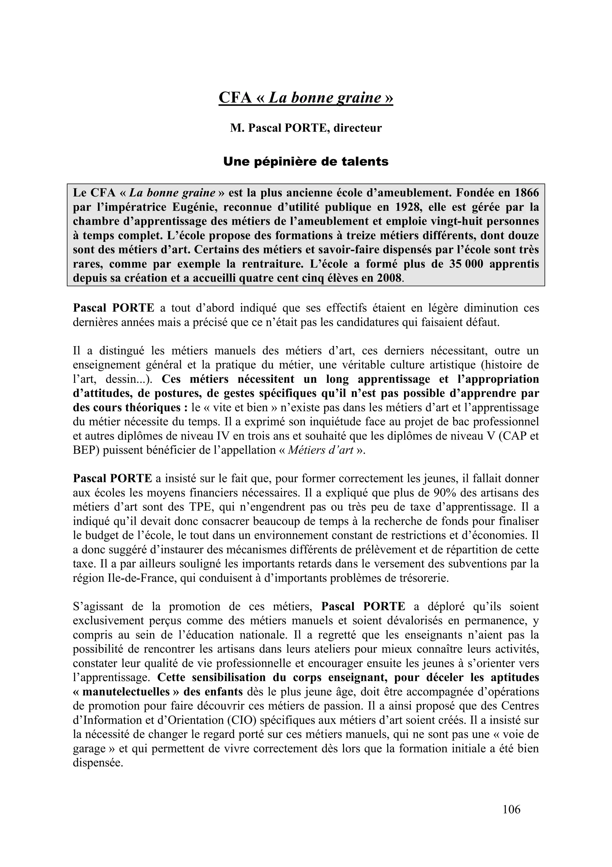 106
CFA « La bonne graine »
M. Pascal PORTE, directeur
Une pépinière de talents
Le CFA « La bonne graine » est la plus ancienne école d’ameublement. Fondée en 1866
par l’impératrice Eugénie, reconnue d’utilité publique en 1928, elle est gérée par la
chambre d’apprentissage des métiers de l’ameublement et emploie vingt-huit personnes
à temps complet. L’école propose des formations à treize métiers différents, dont douze
sont des métiers d’art. Certains des métiers et savoir-faire dispensés par l’école sont très
rares, comme par exemple la rentraiture. L’école a formé plus de 35 000 apprentis
depuis sa création et a accueilli quatre cent cinq élèves en 2008.
Pascal PORTE a tout d’abord indiqué que ses effectifs étaient en légère diminution ces
dernières années mais a précisé que ce n’était pas les candidatures qui faisaient défaut.
Il a distingué les métiers manuels des métiers d’art, ces derniers nécessitant, outre un
enseignement général et la pratique du métier, une véritable culture artistique (histoire de
l’art, dessin...). Ces métiers nécessitent un long apprentissage et l’appropriation
d’attitudes, de postures, de gestes spécifiques qu’il n’est pas possible d’apprendre par
des cours théoriques : le « vite et bien » n’existe pas dans les métiers d’art et l’apprentissage
du métier nécessite du temps. Il a exprimé son inquiétude face au projet de bac professionnel
et autres diplômes de niveau IV en trois ans et souhaité que les diplômes de niveau V (CAP et
BEP) puissent bénéficier de l’appellation « Métiers d’art ».
Pascal PORTE a insisté sur le fait que, pour former correctement les jeunes, il fallait donner
aux écoles les moyens financiers nécessaires. Il a expliqué que plus de 90% des artisans des
métiers d’art sont des TPE, qui n’engendrent pas ou très peu de taxe d’apprentissage. Il a
indiqué qu’il devait donc consacrer beaucoup de temps à la recherche de fonds pour finaliser
le budget de l’école, le tout dans un environnement constant de restrictions et d’économies. Il
a donc suggéré d’instaurer des mécanismes différents de prélèvement et de répartition de cette
taxe. Il a par ailleurs souligné les importants retards dans le versement des subventions par la
région Ile-de-France, qui conduisent à d’importants problèmes de trésorerie.
S’agissant de la promotion de ces métiers, Pascal PORTE a déploré qu’ils soient
exclusivement perçus comme des métiers manuels et soient dévalorisés en permanence, y
compris au sein de l’éducation nationale. Il a regretté que les enseignants n’aient pas la
possibilité de rencontrer les artisans dans leurs ateliers pour mieux connaître leurs activités,
constater leur qualité de vie professionnelle et encourager ensuite les jeunes à s’orienter vers
l’apprentissage. Cette sensibilisation du corps enseignant, pour déceler les aptitudes
« manutelectuelles » des enfants dès le plus jeune âge, doit être accompagnée d’opérations
de promotion pour faire découvrir ces métiers de passion. Il a ainsi proposé que des Centres
d’Information et d’Orientation (CIO) spécifiques aux métiers d’art soient créés. Il a insisté sur
la nécessité de changer le regard porté sur ces métiers manuels, qui ne sont pas une « voie de
garage » et qui permettent de vivre correctement dès lors que la formation initiale a été bien
dispensée.
 
