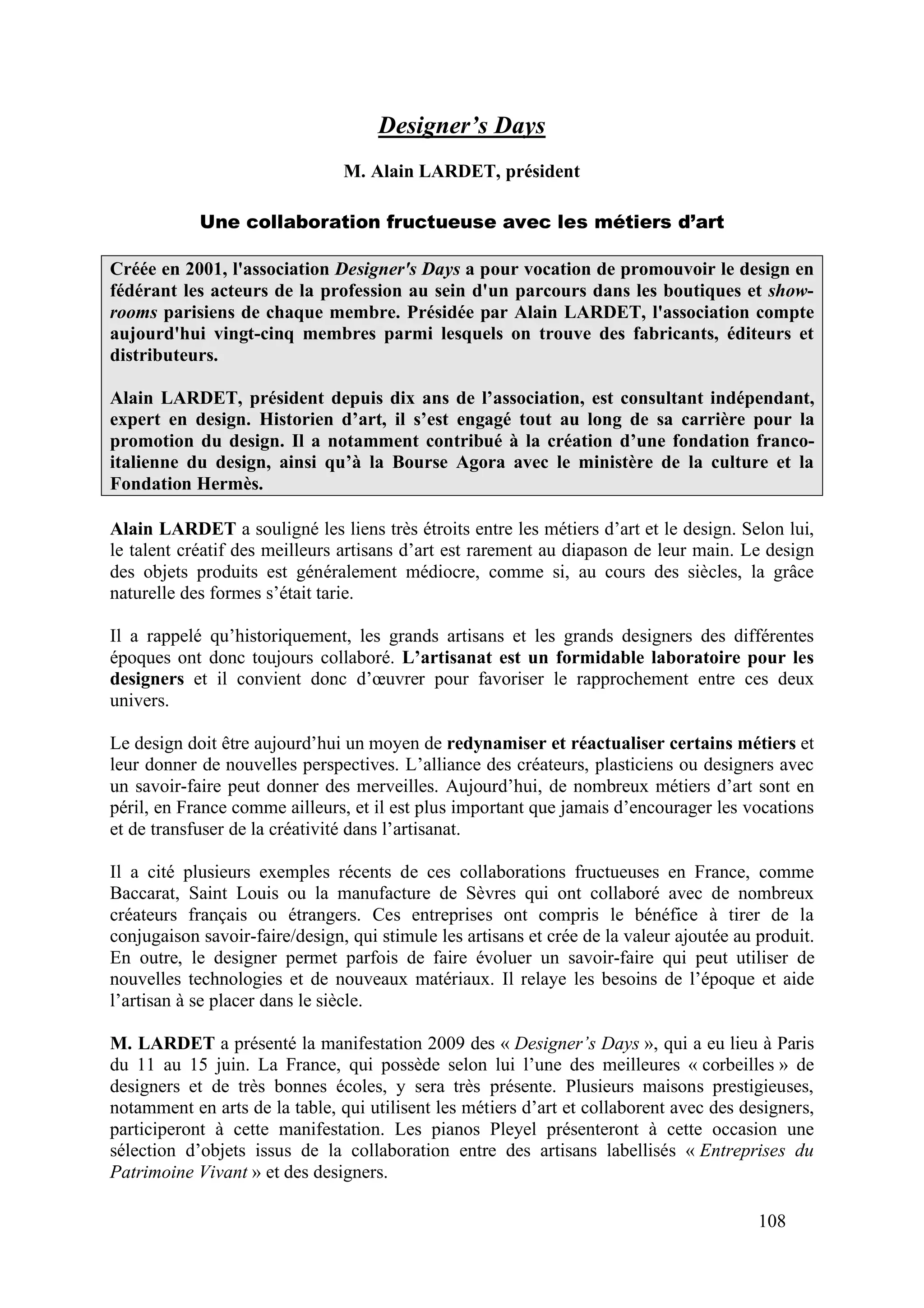 108
Designer’s Days
M. Alain LARDET, président
Une collaboration fructueuse avec les métiers d’art
Créée en 2001, l'association Designer's Days a pour vocation de promouvoir le design en
fédérant les acteurs de la profession au sein d'un parcours dans les boutiques et show-
rooms parisiens de chaque membre. Présidée par Alain LARDET, l'association compte
aujourd'hui vingt-cinq membres parmi lesquels on trouve des fabricants, éditeurs et
distributeurs.
Alain LARDET, président depuis dix ans de l’association, est consultant indépendant,
expert en design. Historien d’art, il s’est engagé tout au long de sa carrière pour la
promotion du design. Il a notamment contribué à la création d’une fondation franco-
italienne du design, ainsi qu’à la Bourse Agora avec le ministère de la culture et la
Fondation Hermès.
Alain LARDET a souligné les liens très étroits entre les métiers d’art et le design. Selon lui,
le talent créatif des meilleurs artisans d’art est rarement au diapason de leur main. Le design
des objets produits est généralement médiocre, comme si, au cours des siècles, la grâce
naturelle des formes s’était tarie.
Il a rappelé qu’historiquement, les grands artisans et les grands designers des différentes
époques ont donc toujours collaboré. L’artisanat est un formidable laboratoire pour les
designers et il convient donc d’œuvrer pour favoriser le rapprochement entre ces deux
univers.
Le design doit être aujourd’hui un moyen de redynamiser et réactualiser certains métiers et
leur donner de nouvelles perspectives. L’alliance des créateurs, plasticiens ou designers avec
un savoir-faire peut donner des merveilles. Aujourd’hui, de nombreux métiers d’art sont en
péril, en France comme ailleurs, et il est plus important que jamais d’encourager les vocations
et de transfuser de la créativité dans l’artisanat.
Il a cité plusieurs exemples récents de ces collaborations fructueuses en France, comme
Baccarat, Saint Louis ou la manufacture de Sèvres qui ont collaboré avec de nombreux
créateurs français ou étrangers. Ces entreprises ont compris le bénéfice à tirer de la
conjugaison savoir-faire/design, qui stimule les artisans et crée de la valeur ajoutée au produit.
En outre, le designer permet parfois de faire évoluer un savoir-faire qui peut utiliser de
nouvelles technologies et de nouveaux matériaux. Il relaye les besoins de l’époque et aide
l’artisan à se placer dans le siècle.
M. LARDET a présenté la manifestation 2009 des « Designer’s Days », qui a eu lieu à Paris
du 11 au 15 juin. La France, qui possède selon lui l’une des meilleures « corbeilles » de
designers et de très bonnes écoles, y sera très présente. Plusieurs maisons prestigieuses,
notamment en arts de la table, qui utilisent les métiers d’art et collaborent avec des designers,
participeront à cette manifestation. Les pianos Pleyel présenteront à cette occasion une
sélection d’objets issus de la collaboration entre des artisans labellisés « Entreprises du
Patrimoine Vivant » et des designers.
 