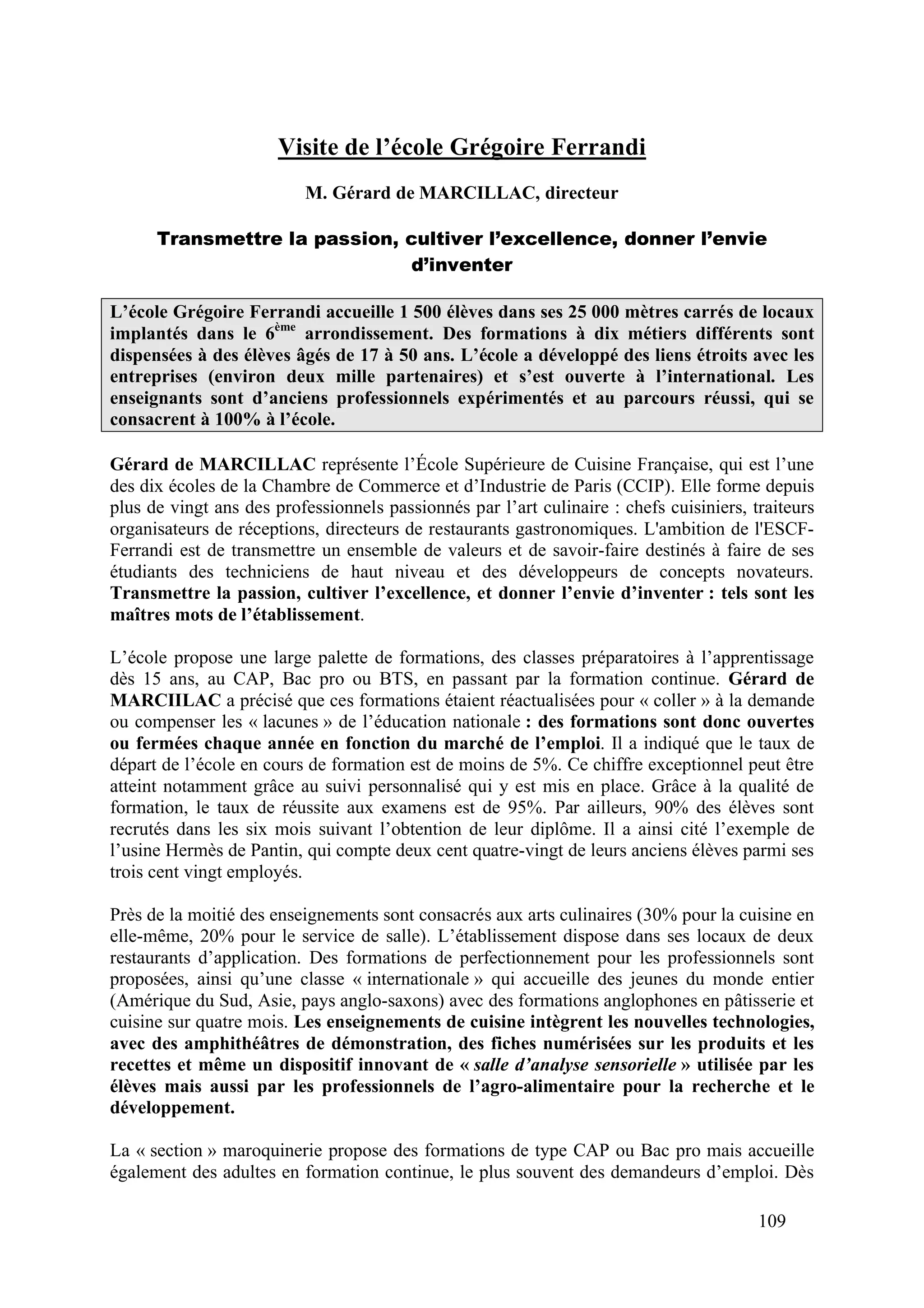 109
Visite de l’école Grégoire Ferrandi
M. Gérard de MARCILLAC, directeur
Transmettre la passion, cultiver l’excellence, donner l’envie
d’inventer
L’école Grégoire Ferrandi accueille 1 500 élèves dans ses 25 000 mètres carrés de locaux
implantés dans le 6ème
arrondissement. Des formations à dix métiers différents sont
dispensées à des élèves âgés de 17 à 50 ans. L’école a développé des liens étroits avec les
entreprises (environ deux mille partenaires) et s’est ouverte à l’international. Les
enseignants sont d’anciens professionnels expérimentés et au parcours réussi, qui se
consacrent à 100% à l’école.
Gérard de MARCILLAC représente l’École Supérieure de Cuisine Française, qui est l’une
des dix écoles de la Chambre de Commerce et d’Industrie de Paris (CCIP). Elle forme depuis
plus de vingt ans des professionnels passionnés par l’art culinaire : chefs cuisiniers, traiteurs
organisateurs de réceptions, directeurs de restaurants gastronomiques. L'ambition de l'ESCF-
Ferrandi est de transmettre un ensemble de valeurs et de savoir-faire destinés à faire de ses
étudiants des techniciens de haut niveau et des développeurs de concepts novateurs.
Transmettre la passion, cultiver l’excellence, et donner l’envie d’inventer : tels sont les
maîtres mots de l’établissement.
L’école propose une large palette de formations, des classes préparatoires à l’apprentissage
dès 15 ans, au CAP, Bac pro ou BTS, en passant par la formation continue. Gérard de
MARCIILAC a précisé que ces formations étaient réactualisées pour « coller » à la demande
ou compenser les « lacunes » de l’éducation nationale : des formations sont donc ouvertes
ou fermées chaque année en fonction du marché de l’emploi. Il a indiqué que le taux de
départ de l’école en cours de formation est de moins de 5%. Ce chiffre exceptionnel peut être
atteint notamment grâce au suivi personnalisé qui y est mis en place. Grâce à la qualité de
formation, le taux de réussite aux examens est de 95%. Par ailleurs, 90% des élèves sont
recrutés dans les six mois suivant l’obtention de leur diplôme. Il a ainsi cité l’exemple de
l’usine Hermès de Pantin, qui compte deux cent quatre-vingt de leurs anciens élèves parmi ses
trois cent vingt employés.
Près de la moitié des enseignements sont consacrés aux arts culinaires (30% pour la cuisine en
elle-même, 20% pour le service de salle). L’établissement dispose dans ses locaux de deux
restaurants d’application. Des formations de perfectionnement pour les professionnels sont
proposées, ainsi qu’une classe « internationale » qui accueille des jeunes du monde entier
(Amérique du Sud, Asie, pays anglo-saxons) avec des formations anglophones en pâtisserie et
cuisine sur quatre mois. Les enseignements de cuisine intègrent les nouvelles technologies,
avec des amphithéâtres de démonstration, des fiches numérisées sur les produits et les
recettes et même un dispositif innovant de « salle d’analyse sensorielle » utilisée par les
élèves mais aussi par les professionnels de l’agro-alimentaire pour la recherche et le
développement.
La « section » maroquinerie propose des formations de type CAP ou Bac pro mais accueille
également des adultes en formation continue, le plus souvent des demandeurs d’emploi. Dès
 