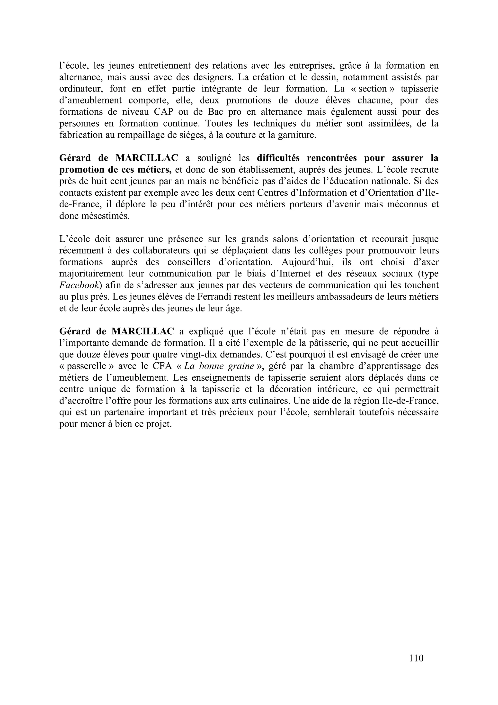 110
l’école, les jeunes entretiennent des relations avec les entreprises, grâce à la formation en
alternance, mais aussi avec des designers. La création et le dessin, notamment assistés par
ordinateur, font en effet partie intégrante de leur formation. La « section » tapisserie
d’ameublement comporte, elle, deux promotions de douze élèves chacune, pour des
formations de niveau CAP ou de Bac pro en alternance mais également aussi pour des
personnes en formation continue. Toutes les techniques du métier sont assimilées, de la
fabrication au rempaillage de sièges, à la couture et la garniture.
Gérard de MARCILLAC a souligné les difficultés rencontrées pour assurer la
promotion de ces métiers, et donc de son établissement, auprès des jeunes. L’école recrute
près de huit cent jeunes par an mais ne bénéficie pas d’aides de l’éducation nationale. Si des
contacts existent par exemple avec les deux cent Centres d’Information et d’Orientation d’Ile-
de-France, il déplore le peu d’intérêt pour ces métiers porteurs d’avenir mais méconnus et
donc mésestimés.
L’école doit assurer une présence sur les grands salons d’orientation et recourait jusque
récemment à des collaborateurs qui se déplaçaient dans les collèges pour promouvoir leurs
formations auprès des conseillers d’orientation. Aujourd’hui, ils ont choisi d’axer
majoritairement leur communication par le biais d’Internet et des réseaux sociaux (type
Facebook) afin de s’adresser aux jeunes par des vecteurs de communication qui les touchent
au plus près. Les jeunes élèves de Ferrandi restent les meilleurs ambassadeurs de leurs métiers
et de leur école auprès des jeunes de leur âge.
Gérard de MARCILLAC a expliqué que l’école n’était pas en mesure de répondre à
l’importante demande de formation. Il a cité l’exemple de la pâtisserie, qui ne peut accueillir
que douze élèves pour quatre vingt-dix demandes. C’est pourquoi il est envisagé de créer une
« passerelle » avec le CFA « La bonne graine », géré par la chambre d’apprentissage des
métiers de l’ameublement. Les enseignements de tapisserie seraient alors déplacés dans ce
centre unique de formation à la tapisserie et la décoration intérieure, ce qui permettrait
d’accroître l’offre pour les formations aux arts culinaires. Une aide de la région Ile-de-France,
qui est un partenaire important et très précieux pour l’école, semblerait toutefois nécessaire
pour mener à bien ce projet.
 