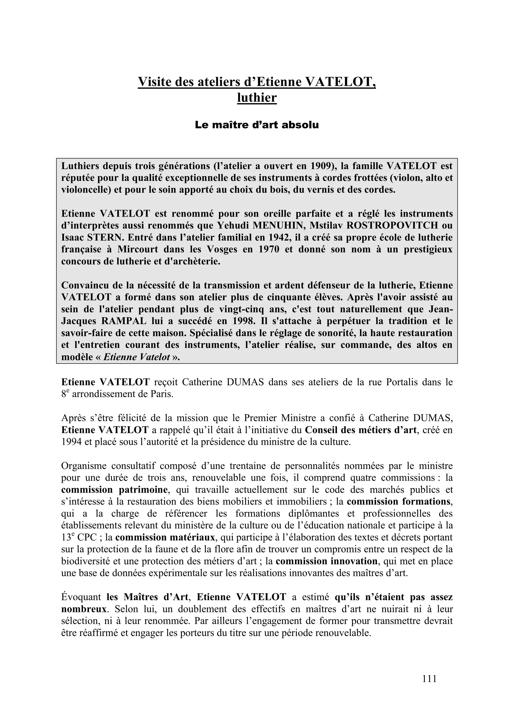 111
Visite des ateliers d’Etienne VATELOT,
luthier
Le maître d’art absolu
Luthiers depuis trois générations (l’atelier a ouvert en 1909), la famille VATELOT est
réputée pour la qualité exceptionnelle de ses instruments à cordes frottées (violon, alto et
violoncelle) et pour le soin apporté au choix du bois, du vernis et des cordes.
Etienne VATELOT est renommé pour son oreille parfaite et a réglé les instruments
d’interprètes aussi renommés que Yehudi MENUHIN, Mstilav ROSTROPOVITCH ou
Isaac STERN. Entré dans l’atelier familial en 1942, il a créé sa propre école de lutherie
française à Mircourt dans les Vosges en 1970 et donné son nom à un prestigieux
concours de lutherie et d'archèterie.
Convaincu de la nécessité de la transmission et ardent défenseur de la lutherie, Etienne
VATELOT a formé dans son atelier plus de cinquante élèves. Après l'avoir assisté au
sein de l'atelier pendant plus de vingt-cinq ans, c'est tout naturellement que Jean-
Jacques RAMPAL lui a succédé en 1998. Il s'attache à perpétuer la tradition et le
savoir-faire de cette maison. Spécialisé dans le réglage de sonorité, la haute restauration
et l'entretien courant des instruments, l’atelier réalise, sur commande, des altos en
modèle « Etienne Vatelot ».
Etienne VATELOT reçoit Catherine DUMAS dans ses ateliers de la rue Portalis dans le
8e
arrondissement de Paris.
Après s’être félicité de la mission que le Premier Ministre a confié à Catherine DUMAS,
Etienne VATELOT a rappelé qu’il était à l’initiative du Conseil des métiers d’art, créé en
1994 et placé sous l’autorité et la présidence du ministre de la culture.
Organisme consultatif composé d’une trentaine de personnalités nommées par le ministre
pour une durée de trois ans, renouvelable une fois, il comprend quatre commissions : la
commission patrimoine, qui travaille actuellement sur le code des marchés publics et
s’intéresse à la restauration des biens mobiliers et immobiliers ; la commission formations,
qui a la charge de référencer les formations diplômantes et professionnelles des
établissements relevant du ministère de la culture ou de l’éducation nationale et participe à la
13e
CPC ; la commission matériaux, qui participe à l’élaboration des textes et décrets portant
sur la protection de la faune et de la flore afin de trouver un compromis entre un respect de la
biodiversité et une protection des métiers d’art ; la commission innovation, qui met en place
une base de données expérimentale sur les réalisations innovantes des maîtres d’art.
Évoquant les Maîtres d’Art, Etienne VATELOT a estimé qu’ils n’étaient pas assez
nombreux. Selon lui, un doublement des effectifs en maîtres d’art ne nuirait ni à leur
sélection, ni à leur renommée. Par ailleurs l’engagement de former pour transmettre devrait
être réaffirmé et engager les porteurs du titre sur une période renouvelable.
 