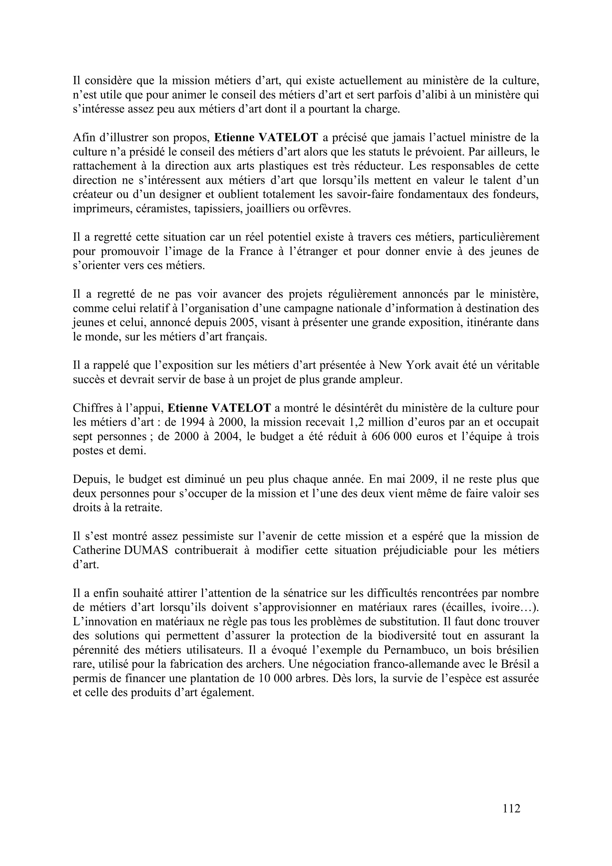 112
Il considère que la mission métiers d’art, qui existe actuellement au ministère de la culture,
n’est utile que pour animer le conseil des métiers d’art et sert parfois d’alibi à un ministère qui
s’intéresse assez peu aux métiers d’art dont il a pourtant la charge.
Afin d’illustrer son propos, Etienne VATELOT a précisé que jamais l’actuel ministre de la
culture n’a présidé le conseil des métiers d’art alors que les statuts le prévoient. Par ailleurs, le
rattachement à la direction aux arts plastiques est très réducteur. Les responsables de cette
direction ne s’intéressent aux métiers d’art que lorsqu’ils mettent en valeur le talent d’un
créateur ou d’un designer et oublient totalement les savoir-faire fondamentaux des fondeurs,
imprimeurs, céramistes, tapissiers, joailliers ou orfèvres.
Il a regretté cette situation car un réel potentiel existe à travers ces métiers, particulièrement
pour promouvoir l’image de la France à l’étranger et pour donner envie à des jeunes de
s’orienter vers ces métiers.
Il a regretté de ne pas voir avancer des projets régulièrement annoncés par le ministère,
comme celui relatif à l’organisation d’une campagne nationale d’information à destination des
jeunes et celui, annoncé depuis 2005, visant à présenter une grande exposition, itinérante dans
le monde, sur les métiers d’art français.
Il a rappelé que l’exposition sur les métiers d’art présentée à New York avait été un véritable
succès et devrait servir de base à un projet de plus grande ampleur.
Chiffres à l’appui, Etienne VATELOT a montré le désintérêt du ministère de la culture pour
les métiers d’art : de 1994 à 2000, la mission recevait 1,2 million d’euros par an et occupait
sept personnes ; de 2000 à 2004, le budget a été réduit à 606 000 euros et l’équipe à trois
postes et demi.
Depuis, le budget est diminué un peu plus chaque année. En mai 2009, il ne reste plus que
deux personnes pour s’occuper de la mission et l’une des deux vient même de faire valoir ses
droits à la retraite.
Il s’est montré assez pessimiste sur l’avenir de cette mission et a espéré que la mission de
Catherine DUMAS contribuerait à modifier cette situation préjudiciable pour les métiers
d’art.
Il a enfin souhaité attirer l’attention de la sénatrice sur les difficultés rencontrées par nombre
de métiers d’art lorsqu’ils doivent s’approvisionner en matériaux rares (écailles, ivoire…).
L’innovation en matériaux ne règle pas tous les problèmes de substitution. Il faut donc trouver
des solutions qui permettent d’assurer la protection de la biodiversité tout en assurant la
pérennité des métiers utilisateurs. Il a évoqué l’exemple du Pernambuco, un bois brésilien
rare, utilisé pour la fabrication des archers. Une négociation franco-allemande avec le Brésil a
permis de financer une plantation de 10 000 arbres. Dès lors, la survie de l’espèce est assurée
et celle des produits d’art également.
 