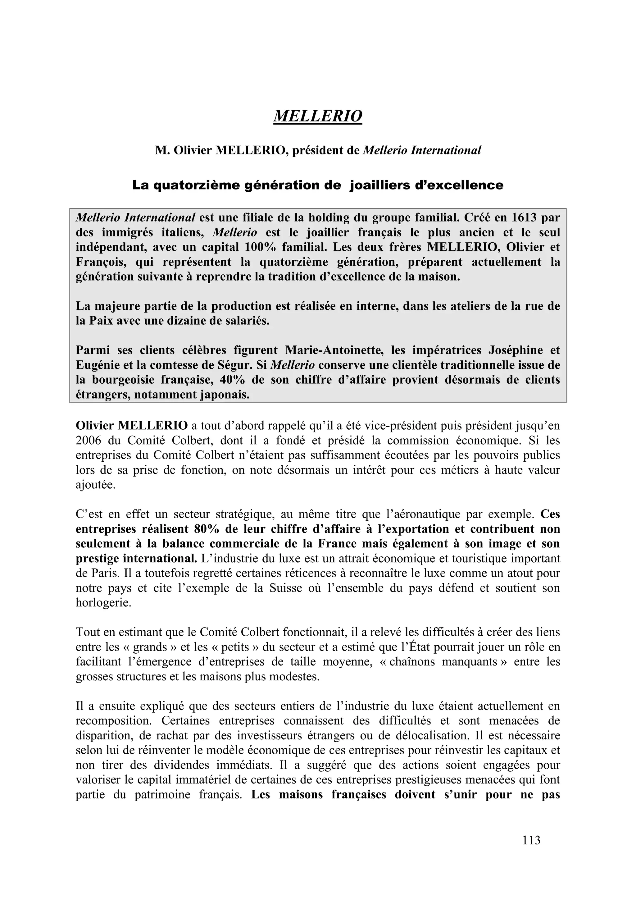 113
MELLERIO
M. Olivier MELLERIO, président de Mellerio International
La quatorzième génération de joailliers d’excellence
Mellerio International est une filiale de la holding du groupe familial. Créé en 1613 par
des immigrés italiens, Mellerio est le joaillier français le plus ancien et le seul
indépendant, avec un capital 100% familial. Les deux frères MELLERIO, Olivier et
François, qui représentent la quatorzième génération, préparent actuellement la
génération suivante à reprendre la tradition d’excellence de la maison.
La majeure partie de la production est réalisée en interne, dans les ateliers de la rue de
la Paix avec une dizaine de salariés.
Parmi ses clients célèbres figurent Marie-Antoinette, les impératrices Joséphine et
Eugénie et la comtesse de Ségur. Si Mellerio conserve une clientèle traditionnelle issue de
la bourgeoisie française, 40% de son chiffre d’affaire provient désormais de clients
étrangers, notamment japonais.
Olivier MELLERIO a tout d’abord rappelé qu’il a été vice-président puis président jusqu’en
2006 du Comité Colbert, dont il a fondé et présidé la commission économique. Si les
entreprises du Comité Colbert n’étaient pas suffisamment écoutées par les pouvoirs publics
lors de sa prise de fonction, on note désormais un intérêt pour ces métiers à haute valeur
ajoutée.
C’est en effet un secteur stratégique, au même titre que l’aéronautique par exemple. Ces
entreprises réalisent 80% de leur chiffre d’affaire à l’exportation et contribuent non
seulement à la balance commerciale de la France mais également à son image et son
prestige international. L’industrie du luxe est un attrait économique et touristique important
de Paris. Il a toutefois regretté certaines réticences à reconnaître le luxe comme un atout pour
notre pays et cite l’exemple de la Suisse où l’ensemble du pays défend et soutient son
horlogerie.
Tout en estimant que le Comité Colbert fonctionnait, il a relevé les difficultés à créer des liens
entre les « grands » et les « petits » du secteur et a estimé que l’État pourrait jouer un rôle en
facilitant l’émergence d’entreprises de taille moyenne, « chaînons manquants » entre les
grosses structures et les maisons plus modestes.
Il a ensuite expliqué que des secteurs entiers de l’industrie du luxe étaient actuellement en
recomposition. Certaines entreprises connaissent des difficultés et sont menacées de
disparition, de rachat par des investisseurs étrangers ou de délocalisation. Il est nécessaire
selon lui de réinventer le modèle économique de ces entreprises pour réinvestir les capitaux et
non tirer des dividendes immédiats. Il a suggéré que des actions soient engagées pour
valoriser le capital immatériel de certaines de ces entreprises prestigieuses menacées qui font
partie du patrimoine français. Les maisons françaises doivent s’unir pour ne pas
 