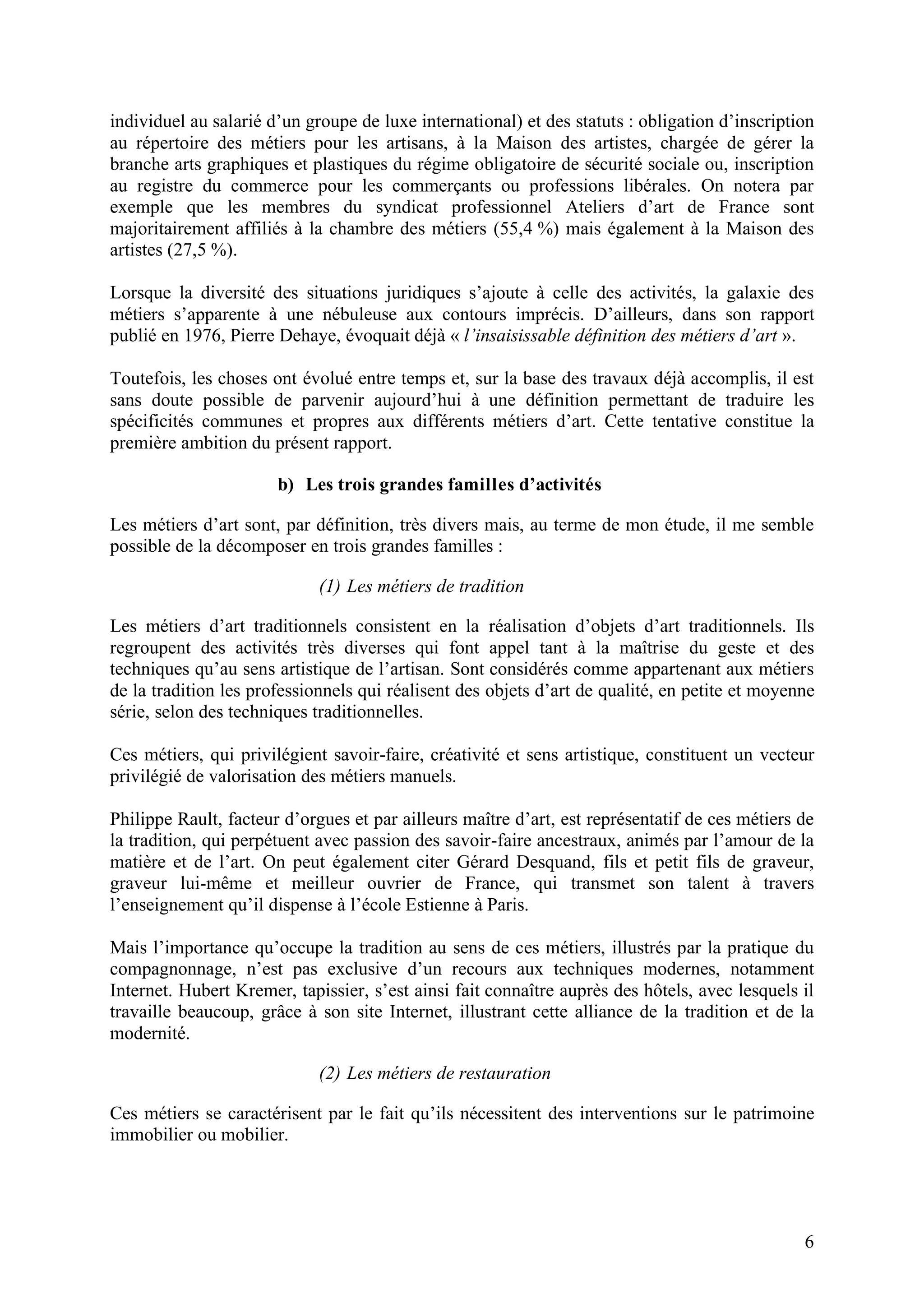 6
individuel au salarié d’un groupe de luxe international) et des statuts : obligation d’inscription
au répertoire des métiers pour les artisans, à la Maison des artistes, chargée de gérer la
branche arts graphiques et plastiques du régime obligatoire de sécurité sociale ou, inscription
au registre du commerce pour les commerçants ou professions libérales. On notera par
exemple que les membres du syndicat professionnel Ateliers d’art de France sont
majoritairement affiliés à la chambre des métiers (55,4 %) mais également à la Maison des
artistes (27,5 %).
Lorsque la diversité des situations juridiques s’ajoute à celle des activités, la galaxie des
métiers s’apparente à une nébuleuse aux contours imprécis. D’ailleurs, dans son rapport
publié en 1976, Pierre Dehaye, évoquait déjà « l’insaisissable définition des métiers d’art ».
Toutefois, les choses ont évolué entre temps et, sur la base des travaux déjà accomplis, il est
sans doute possible de parvenir aujourd’hui à une définition permettant de traduire les
spécificités communes et propres aux différents métiers d’art. Cette tentative constitue la
première ambition du présent rapport.
b) Les trois grandes familles d’activités
Les métiers d’art sont, par définition, très divers mais, au terme de mon étude, il me semble
possible de la décomposer en trois grandes familles :
(1) Les métiers de tradition
Les métiers d’art traditionnels consistent en la réalisation d’objets d’art traditionnels. Ils
regroupent des activités très diverses qui font appel tant à la maîtrise du geste et des
techniques qu’au sens artistique de l’artisan. Sont considérés comme appartenant aux métiers
de la tradition les professionnels qui réalisent des objets d’art de qualité, en petite et moyenne
série, selon des techniques traditionnelles.
Ces métiers, qui privilégient savoir-faire, créativité et sens artistique, constituent un vecteur
privilégié de valorisation des métiers manuels.
Philippe Rault, facteur d’orgues et par ailleurs maître d’art, est représentatif de ces métiers de
la tradition, qui perpétuent avec passion des savoir-faire ancestraux, animés par l’amour de la
matière et de l’art. On peut également citer Gérard Desquand, fils et petit fils de graveur,
graveur lui-même et meilleur ouvrier de France, qui transmet son talent à travers
l’enseignement qu’il dispense à l’école Estienne à Paris.
Mais l’importance qu’occupe la tradition au sens de ces métiers, illustrés par la pratique du
compagnonnage, n’est pas exclusive d’un recours aux techniques modernes, notamment
Internet. Hubert Kremer, tapissier, s’est ainsi fait connaître auprès des hôtels, avec lesquels il
travaille beaucoup, grâce à son site Internet, illustrant cette alliance de la tradition et de la
modernité.
(2) Les métiers de restauration
Ces métiers se caractérisent par le fait qu’ils nécessitent des interventions sur le patrimoine
immobilier ou mobilier.
 