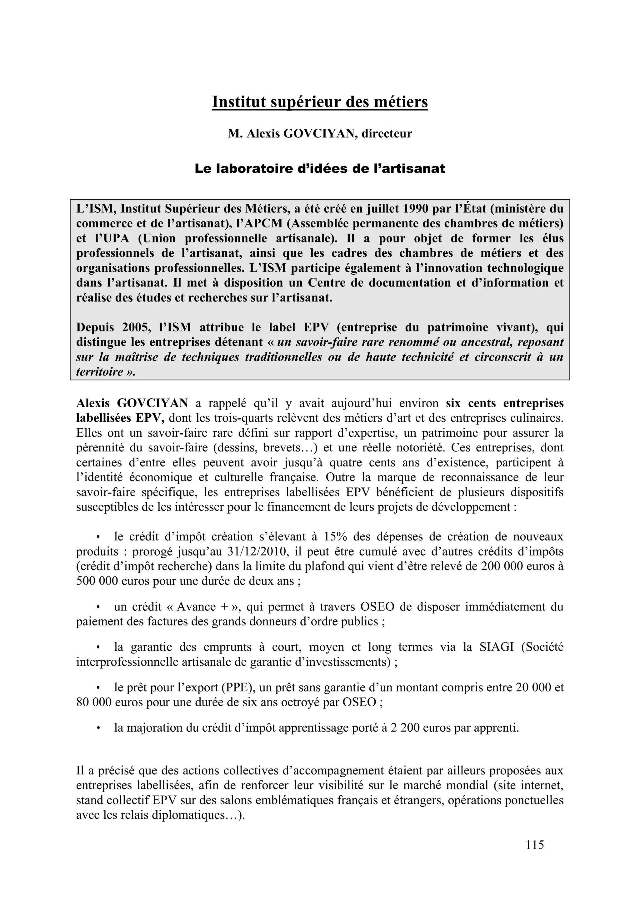 115
Institut supérieur des métiers
M. Alexis GOVCIYAN, directeur
Le laboratoire d’idées de l’artisanat
L’ISM, Institut Supérieur des Métiers, a été créé en juillet 1990 par l’État (ministère du
commerce et de l’artisanat), l’APCM (Assemblée permanente des chambres de métiers)
et l’UPA (Union professionnelle artisanale). Il a pour objet de former les élus
professionnels de l’artisanat, ainsi que les cadres des chambres de métiers et des
organisations professionnelles. L’ISM participe également à l’innovation technologique
dans l’artisanat. Il met à disposition un Centre de documentation et d’information et
réalise des études et recherches sur l’artisanat.
Depuis 2005, l’ISM attribue le label EPV (entreprise du patrimoine vivant), qui
distingue les entreprises détenant « un savoir-faire rare renommé ou ancestral, reposant
sur la maîtrise de techniques traditionnelles ou de haute technicité et circonscrit à un
territoire ».
Alexis GOVCIYAN a rappelé qu’il y avait aujourd’hui environ six cents entreprises
labellisées EPV, dont les trois-quarts relèvent des métiers d’art et des entreprises culinaires.
Elles ont un savoir-faire rare défini sur rapport d’expertise, un patrimoine pour assurer la
pérennité du savoir-faire (dessins, brevets…) et une réelle notoriété. Ces entreprises, dont
certaines d’entre elles peuvent avoir jusqu’à quatre cents ans d’existence, participent à
l’identité économique et culturelle française. Outre la marque de reconnaissance de leur
savoir-faire spécifique, les entreprises labellisées EPV bénéficient de plusieurs dispositifs
susceptibles de les intéresser pour le financement de leurs projets de développement :
• le crédit d’impôt création s’élevant à 15% des dépenses de création de nouveaux
produits : prorogé jusqu’au 31/12/2010, il peut être cumulé avec d’autres crédits d’impôts
(crédit d’impôt recherche) dans la limite du plafond qui vient d’être relevé de 200 000 euros à
500 000 euros pour une durée de deux ans ;
• un crédit « Avance + », qui permet à travers OSEO de disposer immédiatement du
paiement des factures des grands donneurs d’ordre publics ;
• la garantie des emprunts à court, moyen et long termes via la SIAGI (Société
interprofessionnelle artisanale de garantie d’investissements) ;
• le prêt pour l’export (PPE), un prêt sans garantie d’un montant compris entre 20 000 et
80 000 euros pour une durée de six ans octroyé par OSEO ;
• la majoration du crédit d’impôt apprentissage porté à 2 200 euros par apprenti.
Il a précisé que des actions collectives d’accompagnement étaient par ailleurs proposées aux
entreprises labellisées, afin de renforcer leur visibilité sur le marché mondial (site internet,
stand collectif EPV sur des salons emblématiques français et étrangers, opérations ponctuelles
avec les relais diplomatiques…).
 