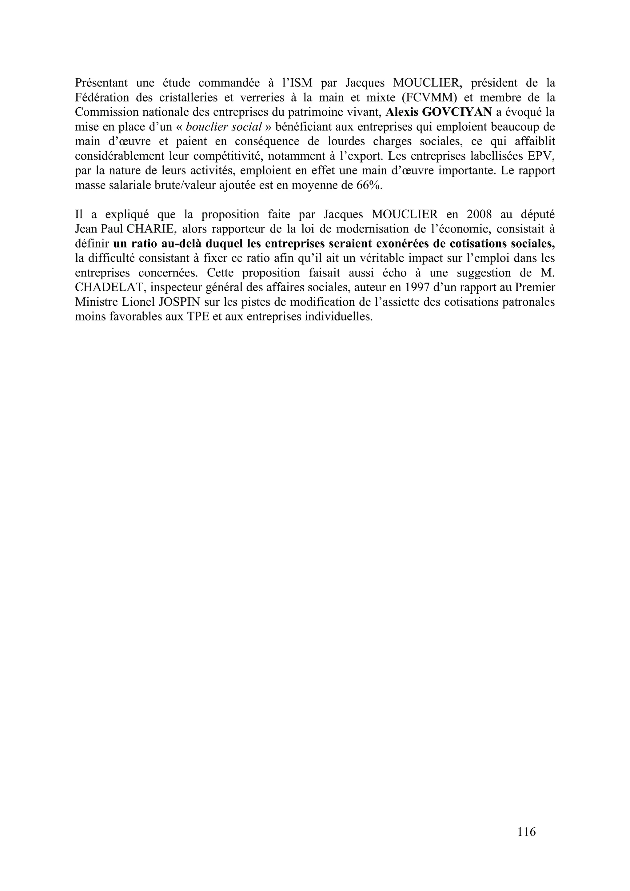 116
Présentant une étude commandée à l’ISM par Jacques MOUCLIER, président de la
Fédération des cristalleries et verreries à la main et mixte (FCVMM) et membre de la
Commission nationale des entreprises du patrimoine vivant, Alexis GOVCIYAN a évoqué la
mise en place d’un « bouclier social » bénéficiant aux entreprises qui emploient beaucoup de
main d’œuvre et paient en conséquence de lourdes charges sociales, ce qui affaiblit
considérablement leur compétitivité, notamment à l’export. Les entreprises labellisées EPV,
par la nature de leurs activités, emploient en effet une main d’œuvre importante. Le rapport
masse salariale brute/valeur ajoutée est en moyenne de 66%.
Il a expliqué que la proposition faite par Jacques MOUCLIER en 2008 au député
Jean Paul CHARIE, alors rapporteur de la loi de modernisation de l’économie, consistait à
définir un ratio au-delà duquel les entreprises seraient exonérées de cotisations sociales,
la difficulté consistant à fixer ce ratio afin qu’il ait un véritable impact sur l’emploi dans les
entreprises concernées. Cette proposition faisait aussi écho à une suggestion de M.
CHADELAT, inspecteur général des affaires sociales, auteur en 1997 d’un rapport au Premier
Ministre Lionel JOSPIN sur les pistes de modification de l’assiette des cotisations patronales
moins favorables aux TPE et aux entreprises individuelles.
 
