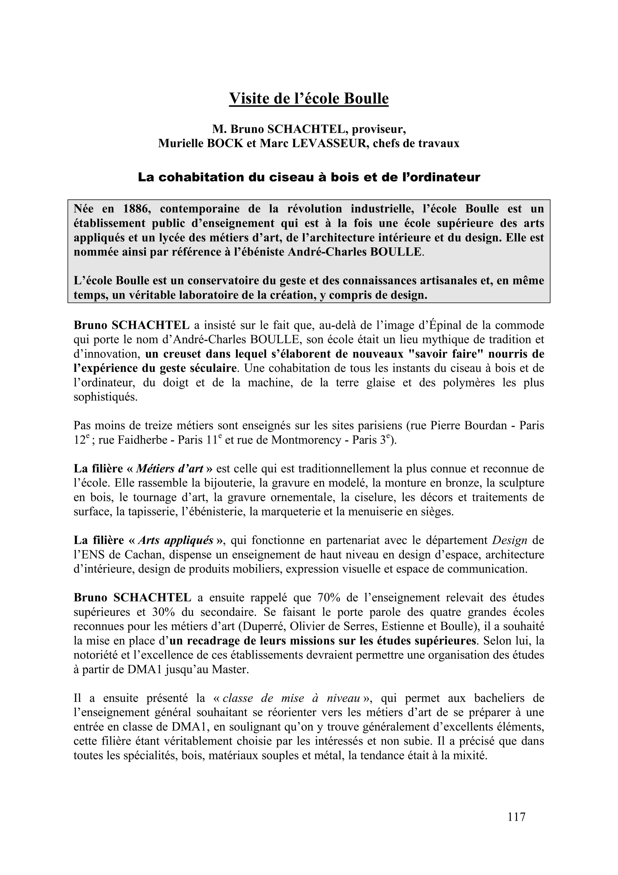 117
Visite de l’école Boulle
M. Bruno SCHACHTEL, proviseur,
Murielle BOCK et Marc LEVASSEUR, chefs de travaux
La cohabitation du ciseau à bois et de l’ordinateur
Née en 1886, contemporaine de la révolution industrielle, l’école Boulle est un
établissement public d’enseignement qui est à la fois une école supérieure des arts
appliqués et un lycée des métiers d’art, de l’architecture intérieure et du design. Elle est
nommée ainsi par référence à l’ébéniste André-Charles BOULLE.
L’école Boulle est un conservatoire du geste et des connaissances artisanales et, en même
temps, un véritable laboratoire de la création, y compris de design.
Bruno SCHACHTEL a insisté sur le fait que, au-delà de l’image d’Épinal de la commode
qui porte le nom d’André-Charles BOULLE, son école était un lieu mythique de tradition et
d’innovation, un creuset dans lequel s’élaborent de nouveaux "savoir faire" nourris de
l’expérience du geste séculaire. Une cohabitation de tous les instants du ciseau à bois et de
l’ordinateur, du doigt et de la machine, de la terre glaise et des polymères les plus
sophistiqués.
Pas moins de treize métiers sont enseignés sur les sites parisiens (rue Pierre Bourdan - Paris
12e
; rue Faidherbe - Paris 11e
et rue de Montmorency - Paris 3e
).
La filière « Métiers d’art » est celle qui est traditionnellement la plus connue et reconnue de
l’école. Elle rassemble la bijouterie, la gravure en modelé, la monture en bronze, la sculpture
en bois, le tournage d’art, la gravure ornementale, la ciselure, les décors et traitements de
surface, la tapisserie, l’ébénisterie, la marqueterie et la menuiserie en sièges.
La filière « Arts appliqués », qui fonctionne en partenariat avec le département Design de
l’ENS de Cachan, dispense un enseignement de haut niveau en design d’espace, architecture
d’intérieure, design de produits mobiliers, expression visuelle et espace de communication.
Bruno SCHACHTEL a ensuite rappelé que 70% de l’enseignement relevait des études
supérieures et 30% du secondaire. Se faisant le porte parole des quatre grandes écoles
reconnues pour les métiers d’art (Duperré, Olivier de Serres, Estienne et Boulle), il a souhaité
la mise en place d’un recadrage de leurs missions sur les études supérieures. Selon lui, la
notoriété et l’excellence de ces établissements devraient permettre une organisation des études
à partir de DMA1 jusqu’au Master.
Il a ensuite présenté la « classe de mise à niveau », qui permet aux bacheliers de
l’enseignement général souhaitant se réorienter vers les métiers d’art de se préparer à une
entrée en classe de DMA1, en soulignant qu’on y trouve généralement d’excellents éléments,
cette filière étant véritablement choisie par les intéressés et non subie. Il a précisé que dans
toutes les spécialités, bois, matériaux souples et métal, la tendance était à la mixité.
 