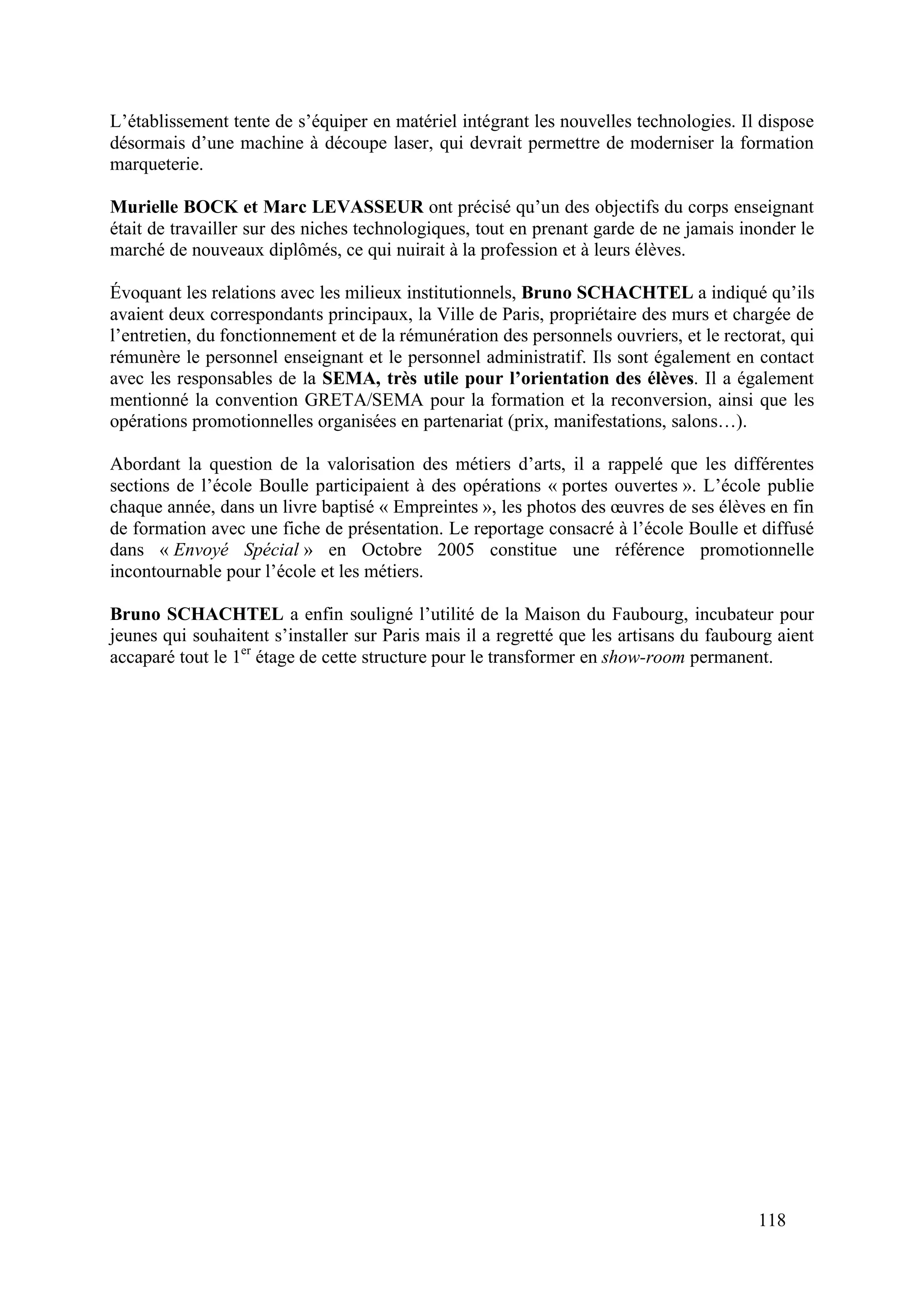 118
L’établissement tente de s’équiper en matériel intégrant les nouvelles technologies. Il dispose
désormais d’une machine à découpe laser, qui devrait permettre de moderniser la formation
marqueterie.
Murielle BOCK et Marc LEVASSEUR ont précisé qu’un des objectifs du corps enseignant
était de travailler sur des niches technologiques, tout en prenant garde de ne jamais inonder le
marché de nouveaux diplômés, ce qui nuirait à la profession et à leurs élèves.
Évoquant les relations avec les milieux institutionnels, Bruno SCHACHTEL a indiqué qu’ils
avaient deux correspondants principaux, la Ville de Paris, propriétaire des murs et chargée de
l’entretien, du fonctionnement et de la rémunération des personnels ouvriers, et le rectorat, qui
rémunère le personnel enseignant et le personnel administratif. Ils sont également en contact
avec les responsables de la SEMA, très utile pour l’orientation des élèves. Il a également
mentionné la convention GRETA/SEMA pour la formation et la reconversion, ainsi que les
opérations promotionnelles organisées en partenariat (prix, manifestations, salons…).
Abordant la question de la valorisation des métiers d’arts, il a rappelé que les différentes
sections de l’école Boulle participaient à des opérations « portes ouvertes ». L’école publie
chaque année, dans un livre baptisé « Empreintes », les photos des œuvres de ses élèves en fin
de formation avec une fiche de présentation. Le reportage consacré à l’école Boulle et diffusé
dans « Envoyé Spécial » en Octobre 2005 constitue une référence promotionnelle
incontournable pour l’école et les métiers.
Bruno SCHACHTEL a enfin souligné l’utilité de la Maison du Faubourg, incubateur pour
jeunes qui souhaitent s’installer sur Paris mais il a regretté que les artisans du faubourg aient
accaparé tout le 1er
étage de cette structure pour le transformer en show-room permanent.
 